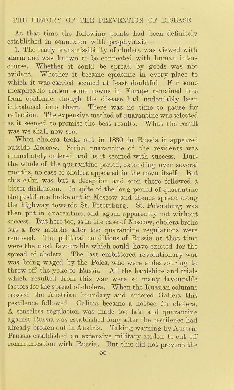 At that time the following points had been definitely established in connexion with prophylaxis— 1. The ready transmissibility of cholera was viewed with alarm and was known to be connected with human inter- course. Whether it could be spread by goods was not evident. Whether it became epidemic in every place to which it was carried seemed at least doubtful. For some inexplicable reason some towns in Europe remained free from epidemic, though the disease had undeniably been introduced into them. There was no time to pause for reflection. The expensive method of quarantine was selected as it seemed to promise the best results. What the result was we shall now see. When cholera broke out in 1830 in Russia it appeared outside Moscow. Strict quarantine of the residents was immediately ordered, and as it seemed with success. Dur- the whole of the quarantine period, extending over several months, no case of cholera appeared in the town itself. But this calm was but a deception, and soon there followed a bitter disillusion. In spite of the long period of quarantine the pestilence broke out in Moscow and thence spread along the highway towards St. Petersburg. St. Petersburg was then put in quarantine, and again apparently not without success. But here too, as in the case of Moscow, cholera broke out a few months after the quarantine regulations were removed. The political conditions of Russia at that time were the most favourable which could have existed for the spread of cholera. The last embittered revolutionary war was being waged by the Poles, who were endeavouring to throw ojBf the yoke of Russia. All the hardships and trials which resulted from this war were so many favourable factors for the spread of cholera. When the Russian columns crossed the Austrian boundary and entered G-alicia this pestilence followed. Galicia became a hotbed for cholera. A senseless regulation was made too late, and quarantine against Russia was established long after the pestilence had already broken out in Austria. Taking warning by Austria Prussia established an extensive military cordon to cut off communication with Russia. But this did not prevent the
