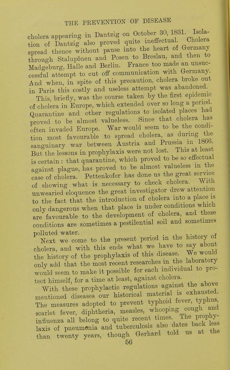 cholera appearing in Dantzig on October 30 If 1- I^^^^ tion of Dantzig also proved quite ineffectual Cholera spread thence without pause into the heart oi (^evm^^J through Staluponen and Posen to Breslau, and then to Madgeburg, Halle and Berlin. France too made an unsuc- cessful attempt to cut off communication with Germany And when, in spite of this precaution, cholera broke out in Paris this costly and useless attempt was abandoned. This briefly, was the course taken by the first epidemic of cholera in Europe, which extended over so long a period^ Quarantine and other regulations to isolated places had proved to be almost valueless. Since that cholera has often invaded Europe. War would seem to be the condi- tion most favourable to spread cholera, as during the sanguinary war between Austria and Prussia m 18bb But the lessons in prophylaxis were not lost. This at least is certain : that quarantine, which proved to be so effectual against plague, has proved to be almost valueless m the case of cholera. Pettenkofer has done us the great service of showing what is necessary to check cholera. AVith unwearied eloquence the great investigator drew attention to the fact that the introduction of cholera into a place is only dangerous when that place is under conditions which are favourable to the development of cholera and these conditions are sometimes a pestilential soil and sometimes polluted water. , i • 4. t Next we come to the present period m the history ot cholera, and with this ends what we have to say about the history of the prophylaxis of this disease We would only add that the most recent researches m the laboratory would seem to make it possible for each individual to pro- tect himself, for a time at least, against cholera With these prophylactic regulations against the above mentioned diseases our historical material is exhausted. The measures adopted to prevent typhoid fever, typhus scarlet fever, diphtheria, measles, -l-^P-^^^^^^f^^Xy- influenza all belong to quite recent times The piophy laxis of pneumonia and tuberculosis also dates back less than twenty years, though Gerhard told us at the