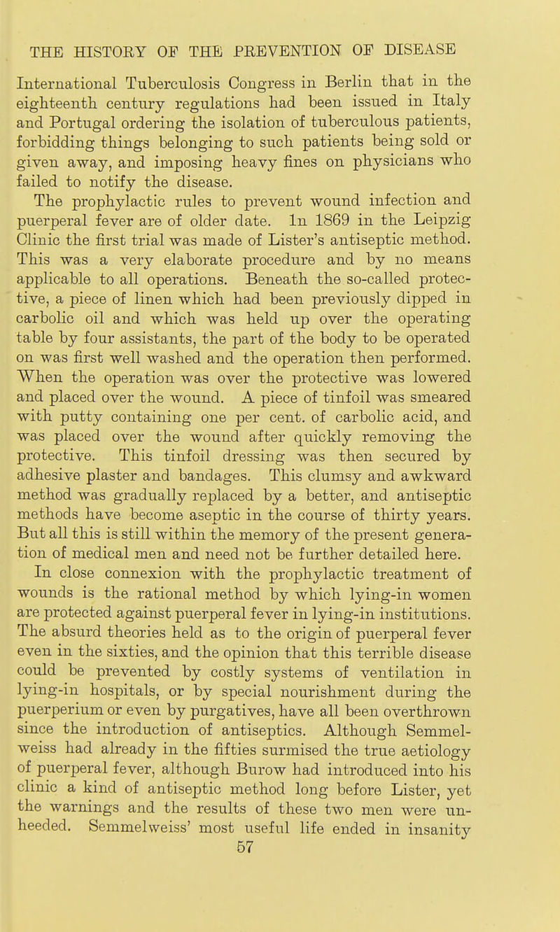 International Tuberculosis Congress in Berlin that in the eighteenth century regulations had been issued in Italy and Portugal ordering the isolation of tuberculous patients, forbidding things belonging to such patients being sold or given away, and imposing heavy fines on physicians who failed to notify the disease. The prophylactic rules to prevent wound infection and puerperal fever are of older date. In 1869 in the Leipzig Clinic the first trial was made of Lister's antiseptic method. This was a very elaborate procedure and by no means applicable to all operations. Beneath the so-called protec- tive, a piece of linen which had been previously dipped in carbolic oil and which was held up over the operating table by four assistants, the part of the body to be operated on was first well washed and the operation then performed. When the operation was over the protective was lowered and placed over the wound. A piece of tinfoil was smeared with putty containing one per cent, of carbolic acid, and was placed over the wound after quickly removing the protective. This tinfoil dressing was then secured by adhesive plaster and bandages. This clumsy and awkward method was gradually replaced by a better, and antiseptic methods have become aseptic in the course of thirty years. But all this is still within the memory of the present genera- tion of medical men and need not be further detailed here. In close connexion with the prophylactic treatment of wounds is the rational method by which lying-in women are protected against puerperal fever in lying-in institutions. The absurd theories held as to the origin of puerperal fever even in the sixties, and the opinion that this terrible disease could be prevented by costly systems of ventilation in lying-in hospitals, or by special nourishment during the puerperium or even by purgatives, have all been overthrown since the introduction of antiseptics. Although Semmel- weiss had already in the fifties surmised the true aetiology of puerperal fever, although Burow had introduced into his clinic a kind of antiseptic method long before Lister, yet the warnings and the results of these two men were un- heeded. Semmelweiss' most useful life ended in insanity