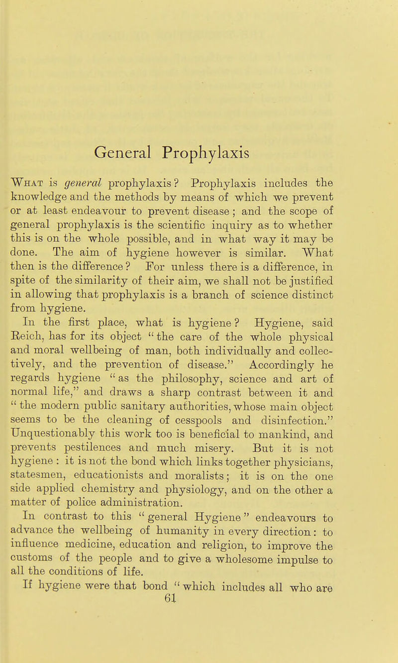What is general prophylaxis ? Prophylaxis includes the knowledge and the methods by means of which we prevent or at least endeavour to prevent disease ; and the scope of general prophylaxis is the scientific inquiry as to whether this is on the whole possible, and in what way it may be done. The aim of hygiene however is similar. What then is the difference ? For unless there is a difference, in spite of the similarity of their aim, we shall not be justified in allowing that prophylaxis is a branch of science distinct from hygiene. In the first place, what is hygiene ? Hygiene, said Reich, has for its object  the care of the whole physical and moral wellbeing of man, both individually and collec- tively, and the prevention of disease. Accordingly he regards hygiene  as the philosophy, science and art of normal life, and draws a sharp contrast between it and  the modern public sanitary authorities, whose main object seems to be the cleaning of cesspools and disinfection. Unquestionably this work too is beneficial to mankind, and prevents pestilences and much misery. But it is not hygiene : it is not the bond which links together physicians, statesmen, educationists and moralists; it is on the one side applied chemistry and physiology, and on the other a matter of police administration. In contrast to this  general Hygiene endeavours to advance the wellbeing of humanity in every direction: to influence medicine, education and religion, to improve the customs of the people and to give a wholesome impulse to all the conditions of life. If hygiene were that bond  which includes all who are 6X