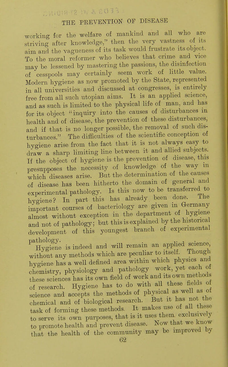 working for the welfare of mankind and all wlio are * striving after knowledge, then the very vastness of its aim and the vagneness of its task would frustrate its object. g To the moral reformer who beheves that crime and vice may be lessened by mastering the passions, the disinfection of cesspools may certainly seem work of little value. Modern hygiene as now promoted by the State, represented in all universities and discussed at congresses, is entirely free from all such Utopian aims. It is an applied science, and as such is limited to the physical life of man, and has for its object inquiry into the causes of disturbances m health and of disease, the prevention of these disturbances, and if that is no longer possible, the removal of such dis- turbances. The difaculties of the scientific conception of hygiene arise from the fact that it is not always easy to draw a sharp limiting line between it and allied subjects. If the object of hygiene is the prevention of disease, this presupposes the necessity of knowledge of the way m which diseases arise. But the determination of the causes of disease has been hitherto the domain of general and experimental pathology. Is this now to be transferred to hygiene? In part this has already, been done. I he important courses of bacteriology are given m G-ermany almost without exception in the department of hygiene and not of pathology; but this is explained by the historica development of this youngest branch of experimental ^^Hyglne is indeed and will remain an applied science, without any methods which are peculiar to itself Though hygiene has a well defined area within which physics and chemistry, physiology and pathology work, yet each o these sciences has its own field of work and its own methods of research. Hygiene has to do with all these fields o science and accepts the methods of physical as well as ot chemical and of biological research. But it has not the task of forming these methods. It makes use of all these to serve its own purposes, that is it uses them, exclusively to promote health and prevent disease. Now that we know that the health of the community may be improved by