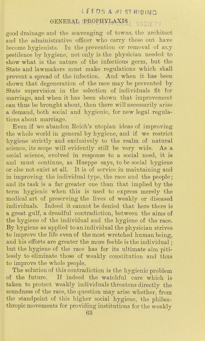 GENERAL -PpOPgYLrA.XJS , r, n, r good drainage and the scavenging of towns, the architect and the administrative officer who carry these out have become hygienists. In the prevention or removal of ai,y pestilence by hygiene, not only is the physician needed to show what is the nature of the infectious germ, but the State and lawmakers must make regulations which shall prevent a spread of the infection. And when it has been shown that degeneration of the race may be prevented by State supervision in the selection of individuals fit for marriage, and when it has been shown that improvement can thus be brought about, then there will necessarily arise a demand, both social and hygienic, for new legal regula- tions about marriage. Even if we abandon Reich's Utopian ideas of improving the whole world in general by hygiene, and if we restrict hygiene strictly and exclusively to the realm of natural science, its scope will evidently still be very wide. As a social science, evolved in response to a social need, it is and must continue, as Hueppe says, to be social hygiene or else not exist at all. It is of service in maintaining and in improving the individual type, the race and the people; and its task is a far greater one than that imphed by the term hygienic when this is used to express merely the medical art of preserving the lives of weakly or diseased individuals. Indeed it cannot be denied that here there is a great gulf, a dreadful contradiction, between the aims of the hygiene of the individual and the hygiene of the race. By hygiene as applied to an individual the physician strives to improve the life even of the most wretched human being, and his efforts are greater the more feeble is the individual; but the hygiene of the race has for its ultimate aim piti- lessly to eliminate those of weakly constitution and thus to improve the whole people. The solution of this contradiction is the hygienic problem of the future. If indeed the watchful care which is taken to protect weakly individuals threatens directly the soundness of the race, the question may arise whether, from the standpoint of this higher social hygiene, the philan- thropic movements for providing institutions for the weakly