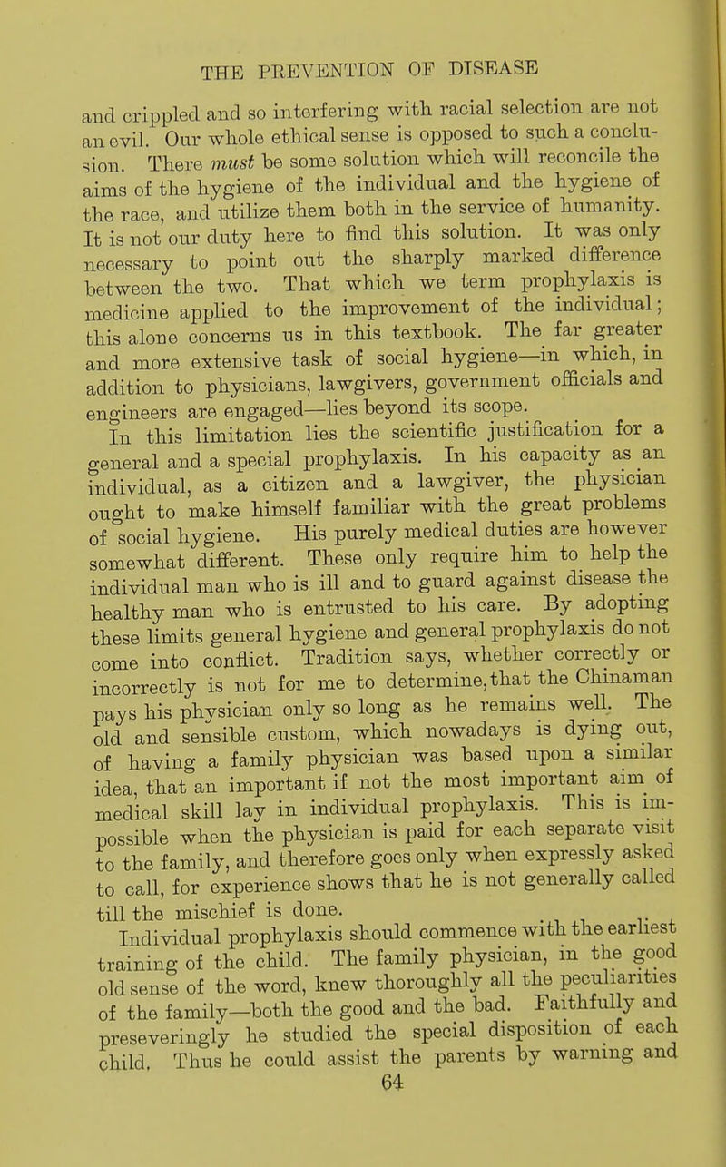 and crippled and so interfering with racial selection are not an evil. Our whole ethical sense is opposed to such a conclu- sion. There must be some solution which will reconcile the aims of the hygiene of the individual and the hygiene of the race, and utilize them both in the service of humanity. It is not our duty here to find this solution. It was only necessary to point out the sharply marked difference between the two. That which we term prophylaxis is medicine applied to the improvement of the individual; this alone concerns us in this textbook. The far greater and more extensive task of social hygiene—in which, m addition to physicians, lawgivers, government officials and engineers are engaged—Hes beyond its scope. In this limitation lies the scientific justification for a general and a special prophylaxis. In his capacity as an individual, as a citizen and a lawgiver, the physician ought to make himself familiar with the great problems of social hygiene. His purely medical duties are however somewhat different. These only require him to help the individual man who is ill and to guard against disease the healthy man who is entrusted to his care. By adopting these limits general hygiene and general prophylaxis do not come into conflict. Tradition says, whether correctly or incorrectly is not for me to determine, that the Chinaman pays his physician only so long as he remains weU, The old and sensible custom, which nowadays is dying out, of having a family physician was based upon a similar idea, that an important if not the most important aini of medical skill lay in individual prophylaxis. This is im- possible when the physician is paid for each separate visit to the family, and therefore goes only when expressly asked to call, for experience shows that he is not generally called till the mischief is done. Individual prophylaxis should commence with the earhest training of the child. The family physician, in the good old sense of the word, knew thoroughly all the peculiarities of the family-both the good and the bad. Faithfully and preseveringly he studied the special disposition of each child Thus he could assist the parents by warning and