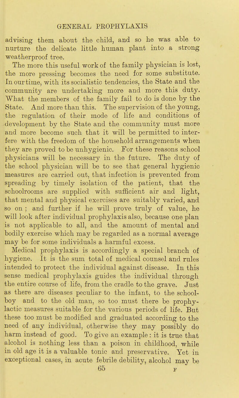 advising them about the child, and so he was able to nurture the delicate little human plant into a strong weatherproof tree. The more this useful work of the family physician is lost, the more pressing becomes the need for some substitute. In our time, with its socialistic tendencies, the State and the community are undertaking more and more this duty. What the members of the family fail to do is done by the State. And more than this. The supervision of the young, the regulation of their mode of life and conditions of development by the State and the community must more and more become such that it will be permitted to inter- fere with the freedom of the household arrangements when they are proved to be unhygienic. For these reasons school physicians will be necessary in the future. The duty of the school physician will be to see that general hygienic measures are carried out, that infection is prevented from spreading by timely isolation of the patient, that the schoolrooms are supplied with sufficient air and light, that mental and physical exercises are suitably varied, and so on ; and further if he will prove truly of value, he will look after individual prophylaxis also, because one plan is not applicable to all, and the amount of mental and bodily exercise which may be regarded as a normal average may be for some individuals a harmful excess. Medical prophylaxis is accordingly a special branch of hygiene. It is the sum total of medical counsel and rules intended to protect the individual against disease. In this sense medical prophylaxis guides the individual through the entire course of life, from the cradle to the grave. Just as there are diseases pecuHar to the infant, to the school- boy and to the old man, so too must there be prophy- lactic measures suitable for the various periods of life. But these too must be modified and graduated according to the need of any individual, otherwise they may possibly do harm instead of good. To give an example : it is true that alcohol is nothing less than a poison in childhood, while in old age it is a valuable tonic and preservative. Yet in exceptional cases, in acute febrile debility, alcohol may be 66 F