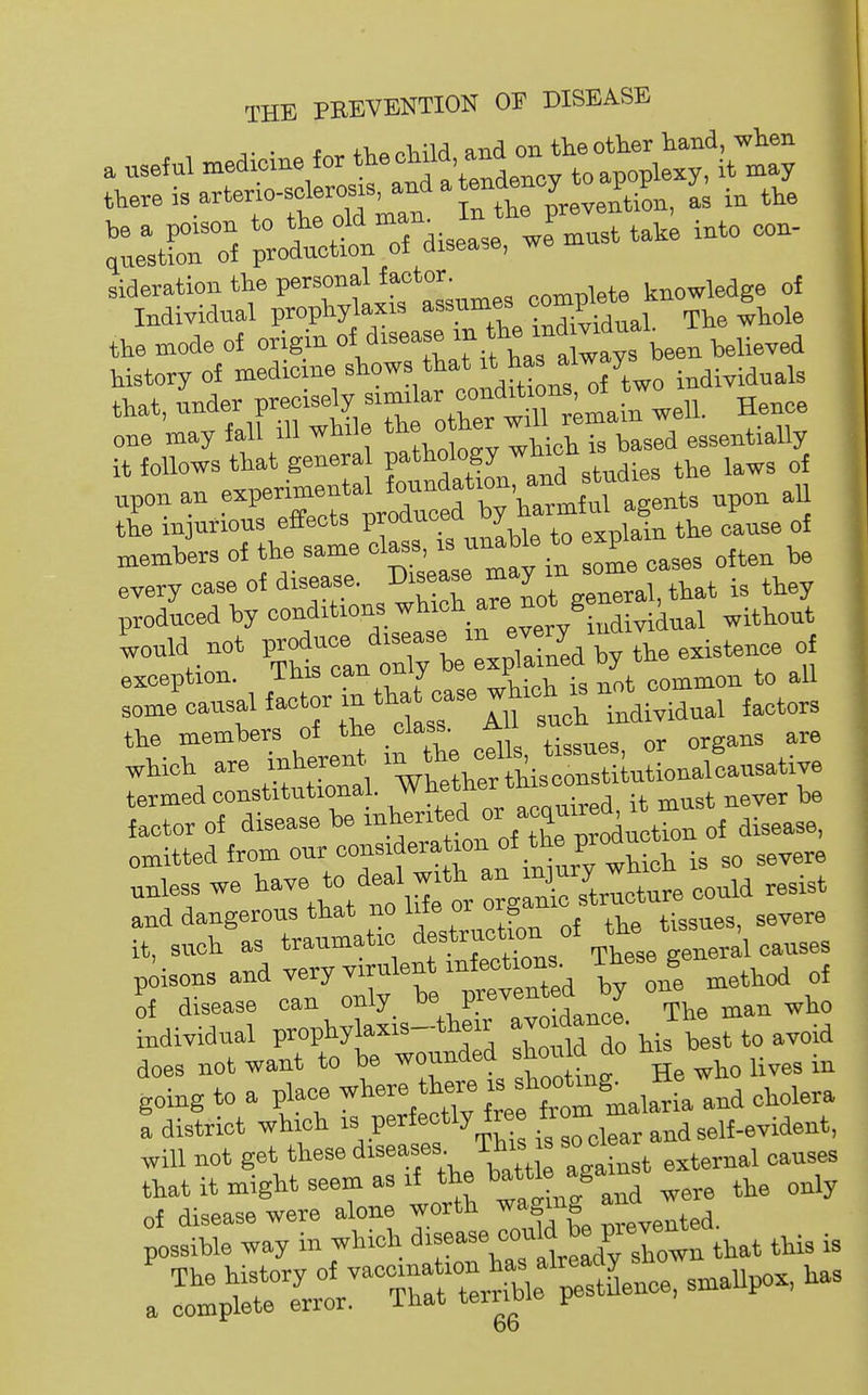 ■ « j.v,=^v,;irl and on the other hand,-when a useful ^dicme for hecMd an^^^^^^ to apoplexy, it may there is arterio-sclerosis a^^^ ^.evention, as in the ^LXTf ^UtfnTdisease, Jmust ta.e into con- ^^tdtd^l^^S^^^^^^^^^^^ the mode of origin '-^^ \%fh\fa been belie.ed history of medicine shows that J*/ individuals that, ^Xm^S-t^r Hence upon an ^X^^r^i^^^^ ^ the injurious effects P^^^^^.®^ J^, , , exBlain the cause of uiemhers of the same cases often he every case of disease. -D^^^^^^^^y^^ general, that is they produced by ^f'*''^'. ^'finverv individual without Luld not P^°t7^/S;;;L;Sd by the existence of exception. inis can oui^ ^ 1- -u -nnf rommon to all --ausaHactor in that ease w^^^^^^^^^ the members of the class. ^ -^^^ \tt\r 1 wt«rs:UonaiL^^^^^^^ termed constitutional, w n ^.^a, it must never be factor of disease be ^^^;''*^^Jlllll'XAnctior. of disease, omitted from our considera ion of tbe P^ „^ess we 1^-; t orgSructure could resist and dangerous that no me or  S tissues, severe it, such as traumatic destruction of the , ^^^^^^ piisons and very virulent infect ons. tv one method of disease can only P'^\^^' The man who individual prophylaxis-their his best to avoid aoes not want to be wounded nhoM io going to a place ^^^^l^^X^oTra^X^l and cholera a district which .P^'^^^fy*f^3^clear and self-evident, will not get these ^ ^^^^^t external causes that it might seem as if the battle agam of disease were alone worth waging and w possible way in which ^ij^ase could be p^ev^^ ^^^^ The history of ^Xce, smaUpox. has a complete error. ihat ^^^^^^'^ ^