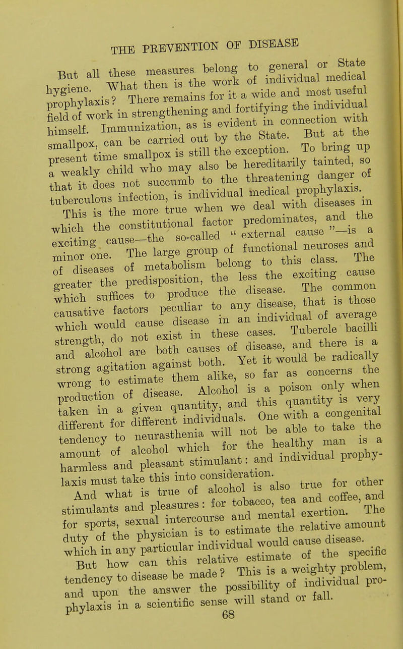 T^nt, all these measures belong to general or State But all tnese individual medical hygiene. ^ J^-J^™ it ^ wide and most useful Sofwk in stoengXning and fortifying the individual SrimU Jon as is evident^n^^^^^^^ ^•trCe^lC™ s«U th^e te tt:; To hring up i: —onaj^or 1^-— rli- exciting '°:;,„pof functional neuroses and S^dLeTs s 0? mcTatolL \elong to this class. The ot aiseasefc. ux pvcitme cause Tr trlr^te. tL Common ^i,oh suffices to produo ^.^^^^ ^^^^ ^^^^^^ causative J^e^^^^ individual of average ^teh would ^-^7,5^^,, ,,,,3. Tubercle bacUli ' Tilcihtl are bo h causes of disease, and there is a and aiconoi are uuu would be radically strong agitation -S--* ar a concerns the , g to — th^^^^^^ Ts a poison only when p,oduct.on of d seas. A ^^.^ ^^^^.^^ taken m a given ^^.'^ -j Onp with a congenital laxis must take this i^^* true for other wHch in any particu ar individual w^^^^^^^ ^^.^^ But how can this - at-e -^^^^^^ tendency to disease be made ? This is a J ^ and upon the answer the P«««^.^^^ • phylaxis in a scientific sense will stand oi fall.