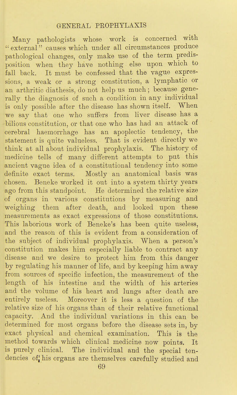 Many patliologists wliose work is concerned with external causes wHcli under all circumstances produce pathological changes, only make use of the term predis- position when they have nothing else upon which to fall back. It must be confessed that the vague expres- sions, a weak or a strong constitution, a lymphatic or an arthritic diathesis, do not help us much; because gene- rally the diagnosis of such a condition in any individual is only possible after the disease has shown itself. When we sa,j that one who suffers from liver disease has a bilious constitution, or that one who has had an attack of cerebral haemorrhage has an apoplectic tendency, the statement is quite valueless. That is evident directly we think at all about individual prophylaxis. The history of medicine tells of many different attempts to put this ancient vague idea of a constitutional tendency into some definite exact terms. Mostly an anatomical basis was chosen. Beneke worked it out into a system thirty years ago from this standpoint. He determined the relative size of organs in various constitutions by measuring and weighing them after death, and looked upon these measurements as exact expressions of those constitutions. This laborious work of Beneke's has been quite useless, and the reason of this is evident from a consideration of the subject of individual prophylaxis. When a person's constitution makes him especially liable to contract any disease and we desire to protect him from this danger by regulating his manner of life, and by keeping him away from sources of specific infection, the measurement of the length of his intestine and the width of his arteries and the volume of his heart and lungs after death are entirely useless. Moreover it is less a question of the relative size of his organs than of their relative functional capacity. And the individual variations in this can be determined for most organs before the disease sets in, by exact physical and chemical examination. This is the method towards which clinical medicine now points. It is purely clinical. The individual and the special ten- dencies of^ his organs are themselves carefully studied and