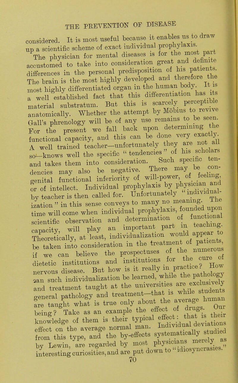 considered. It is most useful because it enaWes us to draw up a scientific scheme of exact individual Pi-ophyl«'^ , The physician for mental diseases is for the most Part accustomed to take into consideration gl-eat and definite differences in the personal predisposition of his patienU The train is the most highly developed and >^« most highly differentiated organ in the human body, it is a well established fact that this differentiation has its material substratum. But this is scarcely perceptible anatomically. Whether the attempt by Mobius to revive Gall's phrenology will be of any use remains to be seen^ For the present we fall back upon determining the functional capacity, and this can be done very exactly. A well trained teacher-unfortunately they are not all fo-knows well the specific tendencies of .-^o and takes them into consideration. Such specflo te - dencies may also be negative There ^<^y \ genital functional inferiority of will-power of feeling i of intellect. Individual prophylaxis by ^^TV^t by teacher is then called for. Unfortunately individual- ization  in this sense conveys to many no meaning, ihe time will come when individual Wof.yl^-^, ourMu^. scientific observation and <i^^'>'' camcitv will play an important part m teaching. ThCret'ically, at'lea'st, individualization -onld appear^ to be taken into consideration in the ^^'^^^^''f f^^^^^^ if we can believe the prospectuses of the numeious dietetic institutions and i-t't^^ons for the cure o nervous disease. But how is it rea Uy ''^P^f-f; ,an such individualization be learned, while t^e P«J and treatment taught at the univei-sities ^-''^^^^^^^^ ..eneral pathology and treatment-that is while students taught whaf is true only about the -erage human being? Take as an example the effect of drugs 0m knowledge of them is their typical effect: f^^' effect on the average normal man. ^'''^^'^^1 from this type, and the by-effects systematically s udied bv Lewin, are regarfed by most physicians merely as interesting curiosities, and aie put down to  idiosyncrasies.