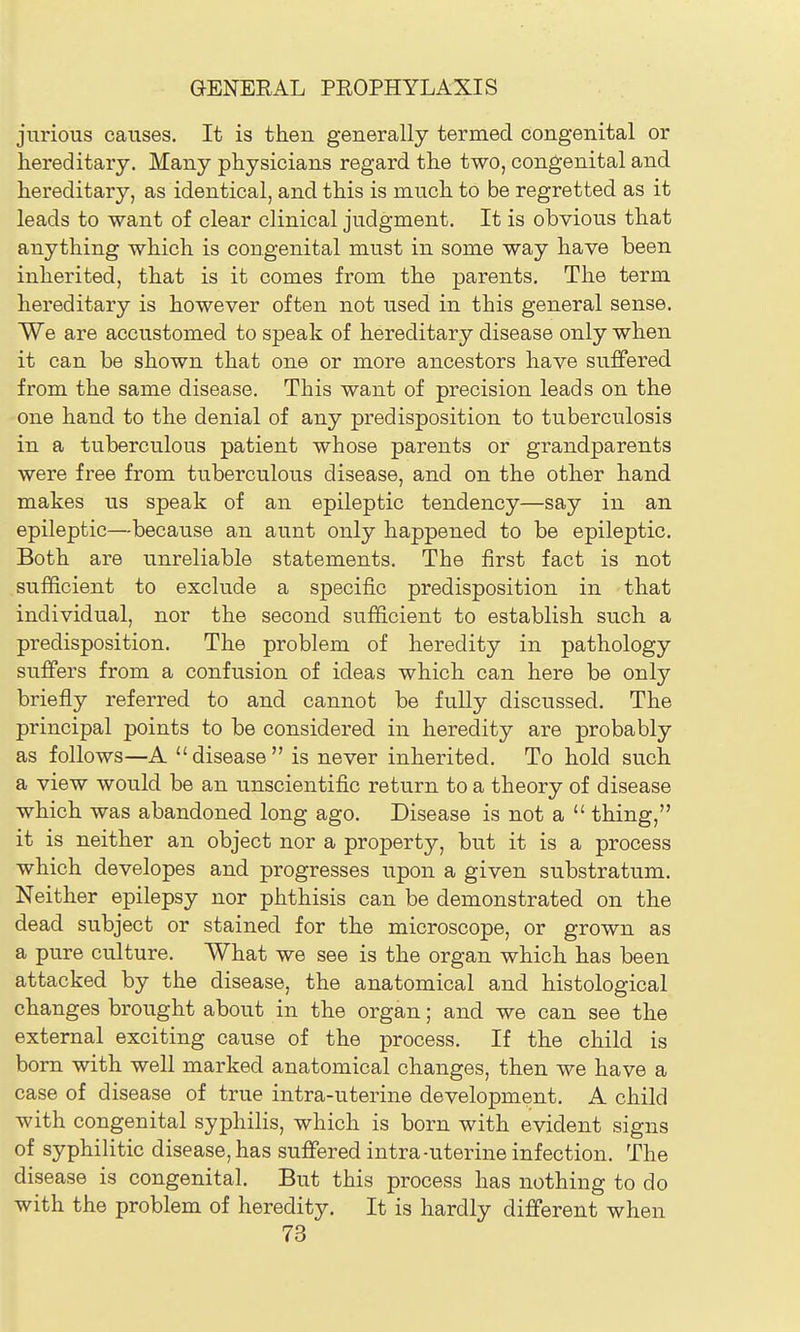 jnrious causes. It is then generally termed congenital or hereditary. Many physicians regard the two, congenital and hereditary, as identical, and this is much to be regretted as it leads to want of clear clinical judgment. It is obvious that anything which is congenital must in some way have been inherited, that is it comes from the parents. The term hereditary is however often not used in this general sense. We are accustomed to speak of hereditary disease only when it can be shown that one or more ancestors have suffered from the same disease. This want of precision leads on the one hand to the denial of any predisposition to tiiberculosis in a tuberculous patient whose parents or grandparents were free from tuberculous disease, and on the other hand makes us speak of an epileptic tendency—say in an epileptic—because an aunt only happened to be epileptic. Both are unreliable statements. The first fact is not sufficient to exclude a specific predisposition in that individual, nor the second sufficient to establish such a predisposition. The problem of heredity in pathology suffers from a confusion of ideas which can here be only briefly referred to and cannot be fuUy discussed. The principal points to be considered in heredity are probably as follows—A disease is never inherited. To hold such a view would be an unscientific return to a theory of disease which was abandoned long ago. Disease is not a  thing, it is neither an object nor a property, but it is a process which developes and progresses upon a given substratum. Neither epilepsy nor phthisis can be demonstrated on the dead subject or stained for the microscope, or grown as a pure culture. What we see is the organ which has been attacked by the disease, the anatomical and histological changes brought about in the organ; and we can see the external exciting cause of the process. If the child is born with well marked anatomical changes, then we have a case of disease of true intra-uterine development. A child with congenital syphilis, which is born with evident signs of syphilitic disease, has suffered intra-uterine infection. The disease is congenital. But this process has nothing to do with the problem of heredity. It is hardly different when