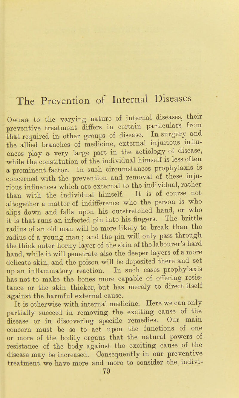 Owing to the varying nature of internal diseases, their preventive treatment differs in certain particulars from that required in other groups of disease. In surgery and the allied branches of medicine, external injurious mflu- ences play a very large part in the aetiology of disease, while the constitution of the individual himself is less often a prominent factor. In such circumstances prophylaxis^ is concerned with the prevention and removal of these inju- rious influences which are external to the individual, rather than with the individual himself. It is of course not altogether a matter of indifference who the person is who slips down and falls upon his outstretched hand, or who it is that runs an infected pin into his fingers. The brittle radius of an old man wiU be more likely to break than the radius of a young man ; and the pin will only pass through the thick outer horny layer of the skin of the labourer's hard hand, while it will penetrate also the deeper layers of a more delicate skin, and the poison wiU be deposited there and set up an inflammatory reaction. In such cases prophylaxis has not to make the bones more capable of offering resis- tance or the skin thicker, but has merely to direct itself against the harmful external cause. It is otherwise with internal medicine. Here we can only partially succeed in removing the exciting cause of the disease or in discovering specific remedies. Our main concern must be so to act upon the functions of one or more of the bodily organs that the natural powers of resistance of the body against the exciting cause of the disease may be increased. Consequently in our preventive treatment we have more and more to consider the indivi-