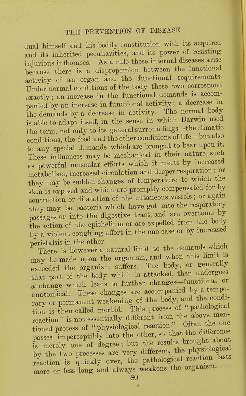 dual himself and his bodily constitution with its acquired and its inherited peculiarities, and its power of resisting injurious influences. As a rule these internal diseases arise because there is a disproportion between the functional activity of an organ and the functional requirements. Under normal conditions of the body these two correspond exactly; an increase in the functional demands is accom- panied by an increase in functional activity; a decrease m the demands by a decrease in activity. The normal body is able to adapt itself, in the sense in which Darwin used the term, not only to its general surroundings—the climatic conditions, the food and the other conditions of life—but also to any special demands which are brought to bear upon it. These influences may be mechanical in their nature, such as powerful muscular efforts which it meets by increased metabolism, increased circulation and deeper respiration; or they may be sudden changes of temperature to which the skin is exposed and which are promptly compensated for by contraction or dilatation of the cutaneous vessels ; or again they may be bacteria which have got into the respiratory passages or into the digestive tract, and are overcome by the action of the epithelium or are expelled from the body by a violent coughing effort in the one case or by increased peristalsis in the other. There is however a natural limit to the demands which may be made upon the organism, and when this hmit is exceeded the organism suffers. The body or generally that part of the body which is attacked, then undergoes a change which leads to further changes-functional or anatomical. These changes are accompanied by a tempo- rary or permanent weakening of the body, and the condi- tion is then called morbid. This process of pathological reaction is not essentially different fr^^^^/;^^^^^'^; tioned process of physiological reaction. ' Of passes imperceptibly into the other, so ^^at  is merely one of degree; but the results brought about by he two processeslre very different, the pl^og-a reaction is quickly over, the pathological reaction lasts more or less long and always weakens the organism.