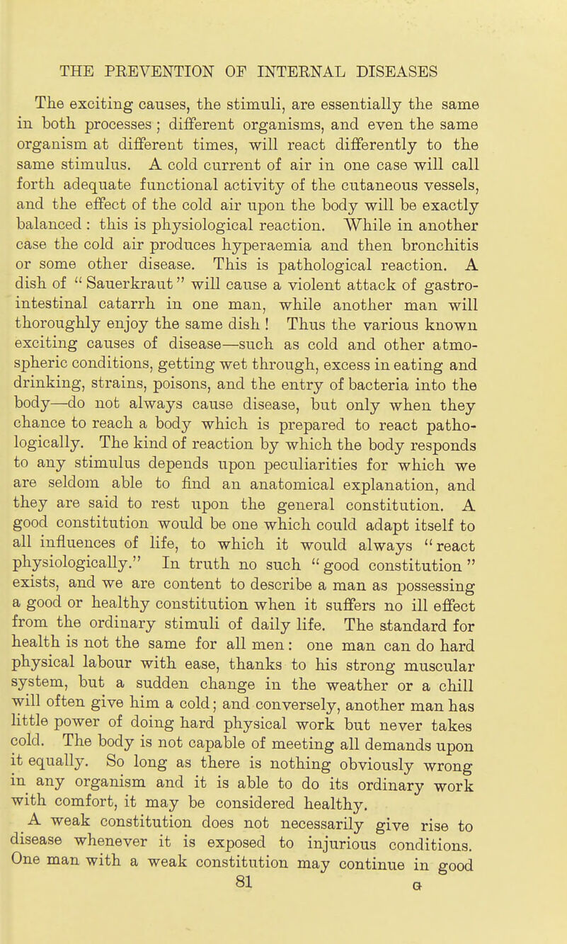 The exciting causes, the stimuli, are essentially the same in both processes ; different organisms, and even the same organism at different times, will react differently to the same stimulus. A cold current of air in one case will call forth adequate functional activity of the cutaneous vessels, and the effect of the cold air upon the body will be exactly balanced : this is physiological reaction. While in another case the cold air produces hyperaemia and then bronchitis or some other disease. This is pathological reaction. A dish of  Sauerkraut will cause a violent attack of ffastro- O intestinal catarrh in one man, while another man will thoroughly enjoy the same dish ! Thus the various known exciting causes of disease—such as cold and other atmo- spheric conditions, getting wet through, excess in eating and drinking, strains, poisons, and the entry of bacteria into the body—do not always cause disease, but only when they chance to reach a body which is prepared to react patho- logically. The kind of reaction by which the body responds to any stimulus depends upon peculiarities for which we are seldom able to find an anatomical explanation, and they are said to rest upon the general constitution. A good constitution would be one which could adapt itself to all influences of life, to which it would always react physiologically. In truth no such  good constitution  exists, and we are content to describe a man as possessing a good or healthy constitution when it suffers no ill effect from the ordinary stimuli of daily life. The standard for health is not the same for all men: one man can do hard physical labour with ease, thanks to his strong muscular system, but a sudden change in the weather or a chill will often give him a cold; and conversely, another man has little power of doing hard physical work but never takes cold. The body is not capable of meeting all demands upon it equally. So long as there is nothing obviously wrong in any organism and it is able to do its ordinary work with comfort, it may be considered healthy. A weak constitution does not necessarily give rise to disease whenever it is exposed to injurious conditions. One man with a weak constitution may continue in good