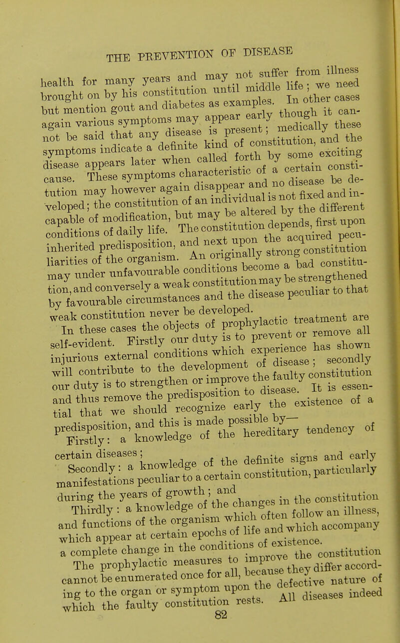 health for many years and -y.™^-^-ttd brought on by his '''-^'^r^^-^^^LTlf In other cases but mention gout and diabetes ^ , again various symptoms may W« J^J^^ J^^^My these it be said a'nd the symptoms indicate a definite kina oi exciting :,:Sama%r/er again disappe^^^^^^^^ veloped; the constitution of an «d'vid°al is not hx eaplle of modification. « t—pl^^^^^^^ trr;idS*.\--^^^^^^^^ liarities of the organism. y'f^'^f^y constitu- „ay under unfavourable ^e strengthened tion, and conversely a weak that by favourable circumstances and the disease pecuii certain diseases ; ^^-R-nUft sio-ns and early .aS;n:;e™H^r^-t—^^^^ and functions of the ^S-^-^^'^'^'^tTwblraccompan which appear at certain epochs of lite na wu fcompJe change in the '^'^-'^^^^^^Xrco^.i^iuiio. The prophylactic measures to ^P^^^^'^ aiffer accorf- cannot be enumerated once for all, because tn y ing to the organ or symptom upon the '^^^''^^ which the faulty constitution rests. AH disease