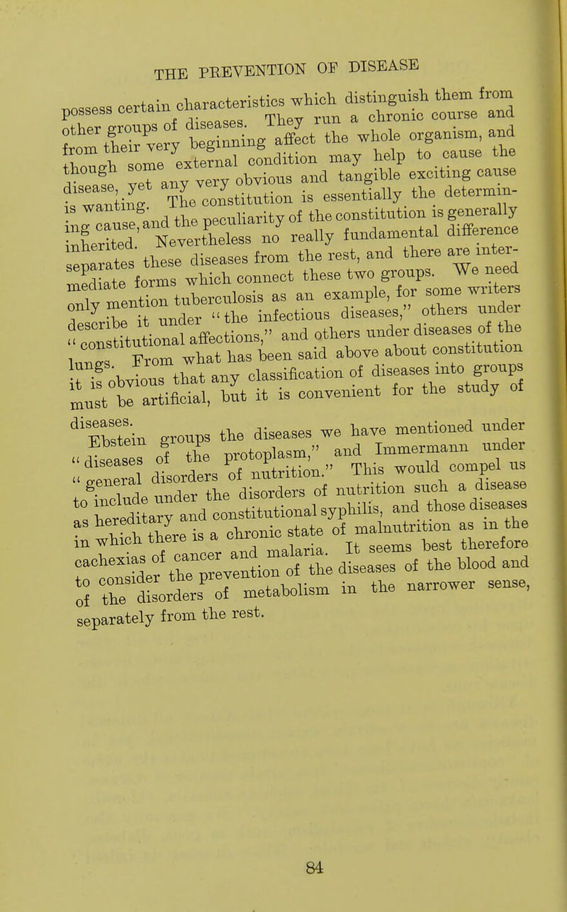 possess certain characteristics which distinguish them from ^tTer Lows oJ diseases. They run a chrome course and other groups 01 ^^^^ the whole organism, and orUefnal condition may help to cause the though some ^ ^^^^tmg cause •sTnling The constitution is essentially the determm- 19 wanting. ii^j;t„ of the constitution is generally Sd ttrtCess no' really fundamental difference senarates these diseases from the rest, and there are mter- ™SLte forms which connect these two groups. We need riv mentTon tuberculosis as an example, for some writers dS^it :ts::he'dtt:s 7tz itTobvious that any classification of f.f'™? must bl artificial, but it is convenient for the study of ^'Ebstein groups the diseases we have mentioned under ;Sl^^e°d- of Jt!?Uo: such a Lease ^eSaTand constitutional syphilis, and those diseases t: thSe is a chronic^tate of malnu.i«» as rn^the t:^!::^:'^^::^^^^^—of the uood and ol the dLders' of metabolism in the narrower sense, separately from the rest.