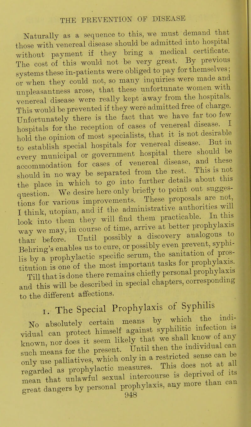 Naturally as a sequence to this, we must demand that those with venereal disease should be admitted into hosi^ital without payment if they bring a medical certificate. The cost of this would not be very great. By previous systems these in-patients were obliged to pay for themselves; or when they could not, so many inquiries were made and unpleasantness arose, that these unfortunate women with venereal disease were really kept away from the hospitals. This would be prevented if they were admitted free of charge. Unfortunately there is the fact that we have far too few hospitals for the reception of cases of venereal disease. 1 hold the opinion of most specialists, that it is not desirable to establish special hospitals for venereal disease But m every municipal or government hospital there should be accommodation for cases of venereal disease, and these should in no way be separated from the rest This is not the place in which to go into further details about this Question. We desire here only briefly to point out sugges- tions for various improvements. These_ proposals are no I think, Utopian, and if the administrative authorities will look into them they will find them practicable. In this way we may, in course of time, arrive at better prophylaxi Tan before. Until possibly a discovery analogous to Behring's enables us to cure, or possibly even prevent, syphi- lis by a prophylactic specific serum, the sanitation of pros- t^uLn I one of the most important tasks for prophylaxis Tm that is done there remains chiefly personal prophylaxis and this wiU be described in special chapters, corresponding to the different affections. I. The Special Prophylaxis of Syphilis No absolutely certain means by which the indi- vidual can prot'lct himself against ^JV^f^^^'T^' known, nor does it seem likely that we shall know of any such means for the present. Until then the individual can only use palliatives, which only in a restricted sense can r^^Irded as prophylactic measures. This does not at a tLt unlawful sexual intercourse is deprived of its grTat dtlerTKLnal prophylaxis, any more than can