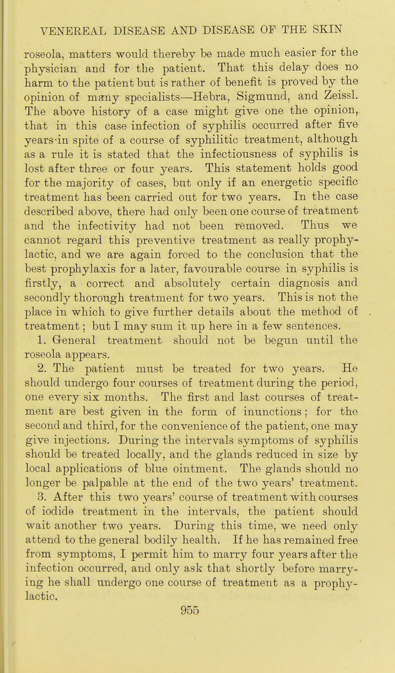 roseola, matters would thereby be niade much easier for the physician and for the patient. That this delay does no harm to the patient but is rather of benefit is proved by the opinion of many specialists—Hebra, Sigmund, and Zeissl. The above history of a case might give one the opinion,, that in this case infection of syphilis occurred after five years-in spite of a course of syphilitic treatment, although as a rule it is stated that the infectiousness of syphilis is lost after three or four years. This statement holds good for the majority of cases, but only if an energetic specific treatment has been carried out for two years. In the case described above, there had only been one course of treatment and the infectivity had not been removed. Thvis we cannot regard this preventive treatment as really prophy- lactic, and we are again forced to the conclusion that the best prophylaxis for a later, favourable course in syphilis is firstly, a correct and absolutely certain diagnosis and secondly thorough treatment for two years. This is not the place in which to give further details about the method of treatment; but I may sum it up here in a few sentences. 1. Greneral treatment should not be begun until the roseola appears. 2. The patient must be treated for two years. He should undergo four courses of treatment during the period, one every six months. The first and last courses of treat- ment are best given in the form of inunctions; for the second and third, for the convenience of the patient, one may give injections. During the intervals symptoms of syphilis should be treated locally, and the glands reduced in size by local applications of blue ointment. The glands should no longer be palpable at the end of the two years' treatment. 3. After this two years' course of treatment with courses of iodide treatment in the intervals, the patient should wait another two years. During this time, we need only attend to the general bodily health. If he has remained free from symptoms, I permit him to marry four years after the infection occurred, and only ask that shortly before marry- ing he shall undergo one course of treatment as a prophy- lactic.
