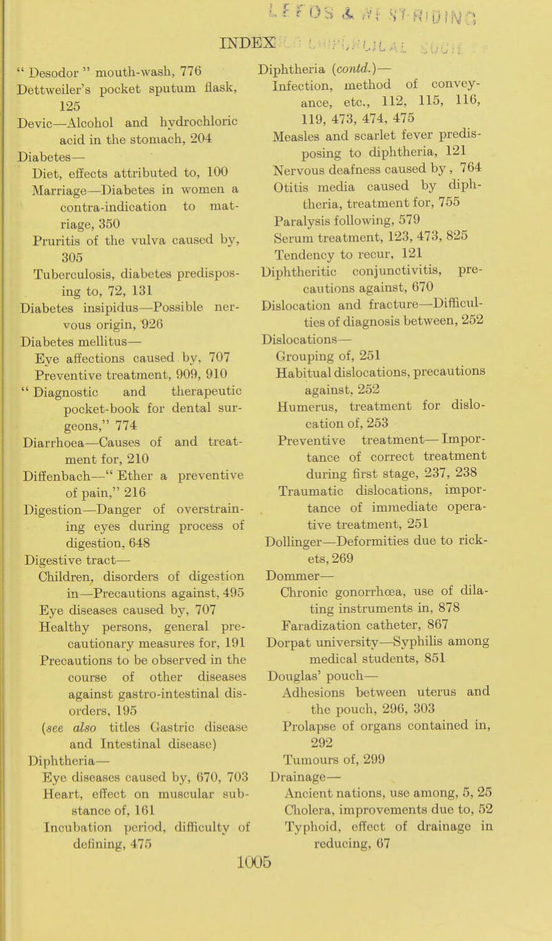 Desodor mouth-wash, 776 Dettweiler's pocket sputum flask, 125 Devic—Alcohol and hydrochloric acid in the stomach, 204 Diabetes— Diet, effects attributed to, 100 Marriage—Diabetes in women a centra-indication to mat- riage, 350 Pruritis of the vulva caused by, 305 Tuberculosis, diabetes predispos- ing to, 72, 131 Diabetes insipidus—Possible ner- vous origin, 926 Diabetes mellitus— Eye affections caused by, 707 Preventive treatment, 909, 910 Diagnostic and therapeutic pocket-book for dental sur- geons, 774 Diarrhoea—Causes of and treat- ment for, 210 Diffenbach— Ether a preventive of pain, 216 Digestion—Danger of overstrain- ing eyes during process of digestion, 648 Digestive tract— Children, disorders of digestion in—Precautions against, 495 Eye diseases caused by, 707 Healthy persons, general pre- cautionary measures for, 191 Precautions to be observed in the course of other diseases against gastro-intestinal dis- orders, 195 (see also titles Gastric disease and Intestinal disease) Diphtheria— Eye diseases caused by, 670, 703 Heart, effect on muscular sub- stance of, 161 Incubation period, difficulty of defining, 475 ' -y-^^'ULy..:. Diphtheria (contd.)— Infection, method of convey- ance, etc., 112, 115, 116, 119, 473, 474, 475 Measles and scarlet fever predis- posing to diphtheria, 121 Nervous deafness caused by, 764 Otitis media caused by diph- theria, treatment for, 755 Paralysis following, 579 Serum treatment, 123, 473, 825 Tendency to recur, 121 Diphtheritic conjunctivitis, pre- cautions against, 670 Dislocation and fracture—Difficul- ties of diagnosis between, 252 Dislocations— Grouping of, 251 Habitual dislocations, precautions against, 252 Humerus, treatment for dislo- cation of, 253 Preventive treatment— Impor- tance of correct treatment during first stage, 237, 238 Traumatic dislocations, impor- tance of immediate opera- tive treatment, 251 DoUinger—Deformities due to rick- ets, 269 Dommer— Clironic gonorrhoea, use of dila- ting instruments in, 878 Faradization catheter, 867 Dorpat university—SyphiUs among medical students, 851 Douglas' pouch— Adhesions between uterus and the pouch, 296, 303 Prolapse of organs contained in, 292 Tumours of, 299 Drainage— Ancient nations, use among, 5, 25 Cholera, improvements due to, 52 Typhoid, effect of drainage in reducing, 67