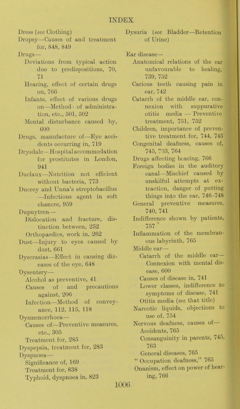 Dress (see Clothing) Drojosy—Causes of and treatment for, 848, 849 Drugs— Deviations from typical action due to predispositions, 70, 71 Hearing, effect of certain drugs on, 760 Infants, effect of various drugs on—Method i of administra- tion, etc., 501, 502 Mental disturbance caused by, GOO Drugs, manufacture of—Eye acci- dents occurring in, 719 Drysdale - Hospital accommodation for prostitutes in London, 941 Duclaux—Nutrition not efficient without bacteria, 773 Ducrey and Unna's streptobacillus —-Infectious agent in soft chancre, 959 Dupuytren— Dislocation and fracture, dis- tinction between, 252 Orthopaedics, work in, 262 Dust—-Injury to eyes caused by dust, 661 Dyscrasias—Effect in causing dis- eases of the eye, 648 Dysentery— Alcohol as preventive, 41 Causes of and precautions against, 206 Infection—Method of convey- ance, 112, 115, 118 Dysmenorrhoea— Causes of—Preventive measures, etc., 305 Treatment for, 285 Dyspepsia, treatment for, 283 Dyspnoea— Significance of, 169 Treatment for, 838 Typhoid, dyspnoea in, 823 Dysuria (see Bladder—Retention of Urine) ICar disease— Anatomical relations of the ear unfavourable to healing, 739, 752 Carious teeth causing pain in ear, 742 Catarrh of the middle ear, con- nexion -with suppurative otitis media — Preventive treatment, 751, 752 Children, importance of preven- tive treatment for, 744, 745 Congenital deafness, causes of, 745, 753, 764 Drugs affecting hearing, 766 Foreign bodies in the auditory canal—Mischief caused by unskilful attempts at ex- traction, danger of putting things into the ear, 746-748 General preventive measures, 740, 741 Indifference sho\vn by patients, 757 '* Inflammation of the membran- ous labyrinth, 765 Middle ear— Catarrh of the middle ear- Connexion with mental dis- ease, 600 Causes of disease in, 741 • Lower classes, indifference to symptoms of disease, 741 Otitis media (see that title) Narcotic Uquids, objections to use of, 754 Nervous deafness, causes of— Accidents, 765 Consanguinity in parents, 74ii. 763 General diseases, 765 Occupation deafness, 765 Onanism, effect on power of hear- ing, 766