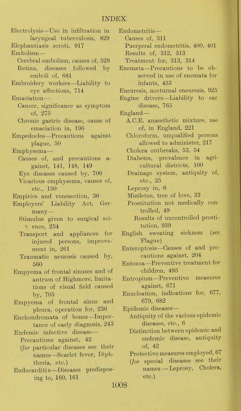 Electrolysis—Use in infiltration in Endometritis- laryngeal tuberculosis, 829 Elephantiasis scroti, 917 Embolism— Cerebral embolism, causes of, 529 Retina, diseases followed by emboli of, 681 Embroidery workers—Liability to eye affections, 714 Emaciation—• Cancer, significance as symptom of, 275 Chronic gastric disease, cause of emaciation in, 196 Empedocles—Precautions against plague, 50 Emphysema— Causes of, and precautions a- gainst, 141, 148, 149 Eye diseases caused by, 706 Vicarious emphysema, causes of, etc., 150 Empirics and venesection, 36 Employers' Liability Act, Ger- many— Stimulus given to surgical sci- ence, 254 Transport and appliances for injured persons, improve- ment in, 261 Traumatic neurosis caused by, 560 Empyema of frontal sinuses and of antrum of Highmore, limita- tions of visual field caused by, 705 Empyema of frontal sinus and pleura, operation for, 236 Enchondromata of bones—Impor- tance of early diagnosis, 243 Endemic infective disease— Precautions against, 42 {for particular diseases see their names—Scarlet fever, Diph- theria, etc.) Endocarditi s—Diseases predispos- ing to, 160, 161 1008 Causes of, 311 Puerperal endometritis, 400, 401 Results of, 312, 313 Treatment for, 313, 314 Enemata—Precautions to be ob- served in use of enemata for infants, 453 Eneuresis, nocturnal eneuresis, 925 Engine drivers—Liability to ear disease, 765 England— A.C.E. anaesthetic mixture, use of, in England, 221 Chloroform, unqualified persons allowed to administer, 217 Cholera outbreaks, 53, 54 Diabetes, prevalence in agri- cultural districts, 100 Drainage system, antiquity of, etc., 25 Leprosy in, 6 Mistletoe, tree of love, 33 Prostitution not medically con- trolled, 49 Results of uncontrolled prosti- tution, 939 Enghsh sweating sickness (see Plague) Enteroptosis—Causes of and pre- cautions against, 204 Entozoa—Preventive treatment for children, 495 Entropium—Preventive measures against, 671 Enucleation, indications for, 677, 679, 682 Epidemic diseases— Antiquity of the various epidemic diseases, etc., 6 Distinction between epidemic and endemic disease, antiquity of, 42 Protective measures employed, 67 {for special diseases see their names — Leprosy, Cholera, etc.)