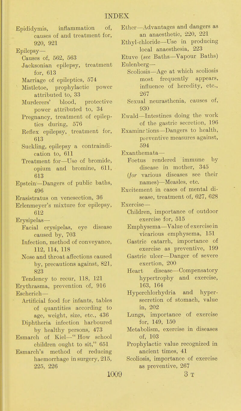 Epididymis, inflammation of, causes of and treatment for, 920, 921 Epilepsy— Causes of, 562, 563 Jacksonian epilepsy, treatment for, 613 Marriage of epileptics, 574 Mistletoe, prophylactic power attributed to, 33 Murderers' blood, protective power attributed to, 34 Pregnancy, treatment of epilep- tics during, 576 Reflex epilepsy, treatment for, 613 Suckling, epilepsy a contraindi- cation to, 611 Treatment for—Use of bromide, opium and bromine, 611, 613 Epstein—Dangers of public baths, 496 Erasistratus on venesection, 36 Erlenmeyer's mixture for epilepsy, 612 Erysipelas— Facial erysipelas, eye disease caused by, 703 Infection, method of conveyance, 112, 114, 118 Nose and throat affections caused by, precautions against, 821, 823 Tendency to recur, 118, 121 Erythrasma, prevention of, 916 Escherich— Artificial food for infants, tables of quantities according to age, weight, size, etc., 436 Diphtheria infection harboured by healthy persons, 473 Esmarch of Kiel— How school children ought to sit, 651 Esmarch's method of reducing haemorrhage in surgery, 215, 225, 226 Ether—Advantages and dangers as an anaesthetic, 220, 221 Ethyl-chloride—Use in producing local anaesthesia, 223 Etuve (see Baths—Vapour Baths) Eulenberg— Scoliosis—Age at which scoUosis most frequently appears, influence of heredity, etc., 267 Sexual neurasthenia, causes of, 930 Ewald—Intestines doing the work of the gastric secretion, 196 Examine tions—Dangers to health, preventive measures against, 594 Exanthemata— Foetus rendered immune by disease in mother, 345 (for various diseases see their names)—Measles, etc. Excitement in cases of mental di- sease, treatment of, 627, 628 Exercise— Children, importance of outdoor exercise for, 515 Emphysema—Value of exercise in vicarious emphysema, 151 Gastric catarrh, importance of exercise as preventive, 199 Gastric ulcer—Danger of severe exertion, 200 Heart disease—Compensatory hypertrophy and exercise, 163, 164 Hyperchlorhydria and hyper- secretion of stomach, value in, 202 Lungs, importance of exercise for, 149, 150 Metabolism, exercise in diseases of, 103 Prophylactic value recognized in ancient times, 41 Scoliosis, importance of exercise as preventive, 267 ) 3 T