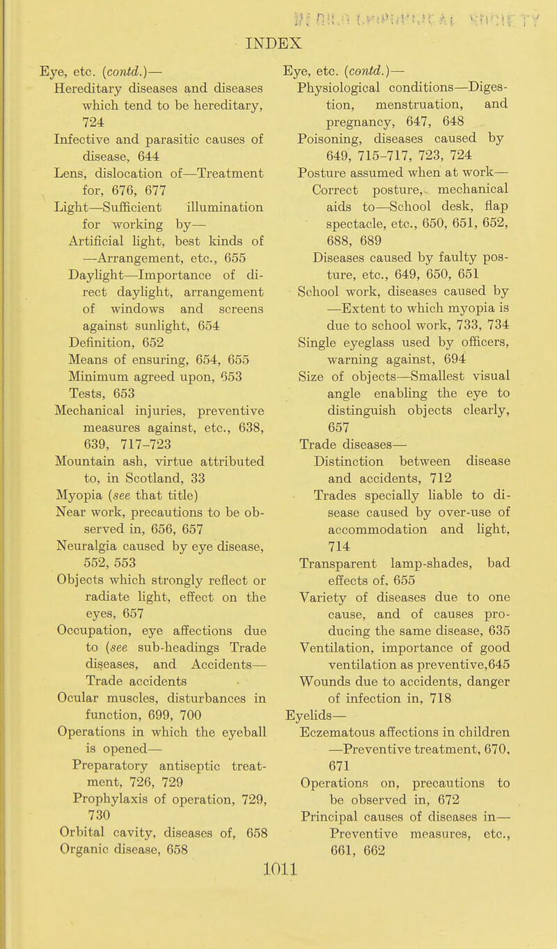 Eye, etc. (contd.)— Hereditaiy diseases and diseases which tend to be hereditary, 724 Infective and parasitic causes of disease, 644 Lens, dislocation of—Treatment for, 676, 677 Light—Sufficient illumination for working by— Artificial light, best kinds of —Arrangement, etc., 655 Daylight—Importance of di- rect dayhght, arrangement of windows and screens against sunlight, 654 Definition, 652 Means of ensuring, 654, 655 Minimum agreed upon, 653 Tests, 653 Mechanical injuries, preventive measures against, etc., 638, 639, 717-723 Mountain ash, virtue attributed to, in Scotland, 33 Myopia (see that title) Near work, precautions to be ob- served in, 656, 657 Neuralgia caused by eye disease, 552, 553 Objects which strongly reflect or radiate light, effect on the eyes, 657 Occupation, eye affections due to (see sub-headings Trade diseases, and Accidents— Trade accidents Ocular muscles, disturbances in function, 699, 700 Operations in which the eyeball is opened— Preparatory antiseptic treat- ment, 726, 729 Prophylaxis of operation, 729, 730 Orbital cavity, diseases of, 658 Organic disease, 658 Eye, etc. (contd.)— Physiological conditions—Diges- tion, menstruation, and pregnancy, 647, 648 Poisoning, diseases caused by 649, 715-717, 723, 724 Posture assumed when at work— Correct posture, mechanical aids to—School desk, flap spectacle, etc., 650, 651, 652, 688, 689 Diseases caused by faulty pos- ture, etc., 649, 650, 651 School work, diseases caused by —Extent to which myopia is due to school work, 733, 734 Single eyeglass used by officers, warning against, 694 Size of objects—Smallest visual angle enabhng the eye to distinguish objects clearly, 657 Trade diseases— Distinction between disease and accidents, 712 Trades specially liable to di- sease caused by over-use of accommodation and light, 714 Transparent lamp-shades, bad effects of. 655 Variety of diseases due to one cause, and of causes pro- ducing the same disease, 635 Ventilation, importance of good ventilation as preventive, 645 Wounds due to accidents, danger of infection in, 718 Eyehds— Eczematous affections in children —Preventive treatment, 670, 671 Operations on, precautions to be observed in, 672 Principal causes of diseases in— Preventive raeasures, etc., 661, 662