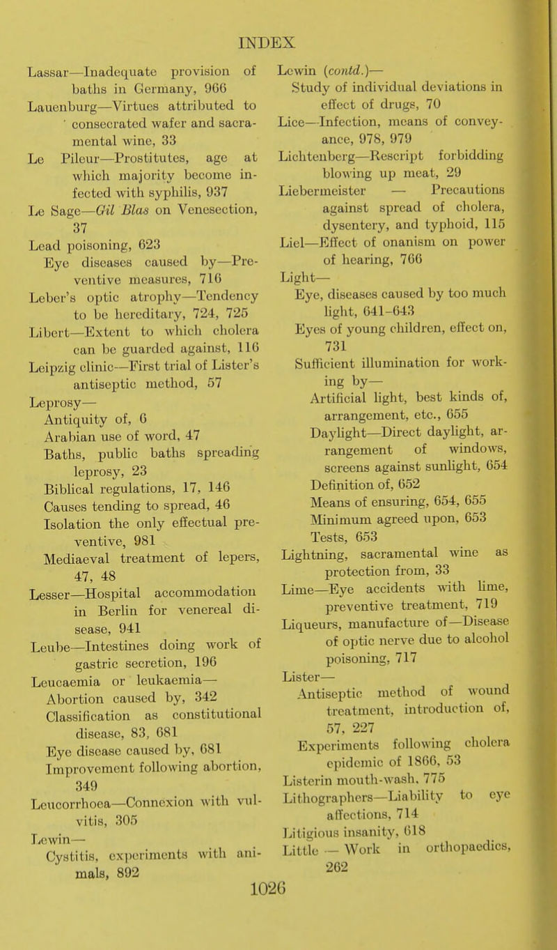 Lassar—Inadequate provision of batlis in Germany, 966 Lauenburg—Virtues attributed to ■ consecrated wafer and sacra- mental wine, 33 Le Pileur—Prostitutes, age at which majority become in- fected with syphiUs, 937 he Sage—Gil Bias on Venesection, 37 Lead poisoning, 623 Eye diseases caused by—Pre- ventive measures, 716 Leber's optic atrophy—Tendency to be hereditary, 724, 725 Libert—Extent to which cholera can be guarded against, 116 Leipzig clinic—First trial of Lister's antiseptic method, 57 Leprosy— Antiquity of, 6 Arabian use of word, 47 Baths, public baths spreading leprosy, 23 Bibhcal regulations, 17, 146 Causes tending to spread, 46 Isolation the only effectual pre- ventive, 981 Mediaeval treatment of lepers, 47, 48 Lesser—Hospital accommodation in Berlin for venereal di- sease, 941 Leube—Intestines doing work of gastric secretion, 196 Leucaemia or leukaemia— Abortion caused by, 342 Classification as constitutional disease, 83, 681 Eye disease caused by, 681 Improvement following abortion, 349 Leucorrhoea—Connexion with vul- vitis, 305 liCwin— Cystitis, cxiioriments with ani- mals, 892 Lewin {coiUd.)— Study of individual deviations in effect of drugs, 70 Lice—Infection, means of convey- ance, 978, 979 Lichtenberg—Rescript forbidding blowing up meat, 29 Liebermeister — Precautions against spread of cholera, dysentery, and typhoid, 115 Liel—Effect of onanism on power of hearing, 766 Liglit—- Eye, diseases caused by too much Ught, 641-643 Eyes of young children, effect on, 731 Sufficient illumination for work- ing by- Artificial hght, best kinds of, arrangement, etc., 655 Dayhght—Direct daylight, ar- rangement of windows, screens against sunUght, 654 Definition of, 652 Means of ensuring, 654, 655 Minimum agreed upon, 653 Tests, 653 Lightning, sacramental wine as protection from, 33 Lime—Eye accidents v,ith hme, preventive treatment, 719 Liqueurs, manufacture of—Disease of optic nerve due to alcohol poisoning, 717 Lister— .^Jitiseptic method of wound treatment, introduction of, 57, 227 Experiments following cholera epidemic of 1866, 53 Listerin mouth-wash, 775 Lithographers—LiabiUty to eye affections, 714 Litigious insanity, 618 Little — Work in orthopaedics, 262