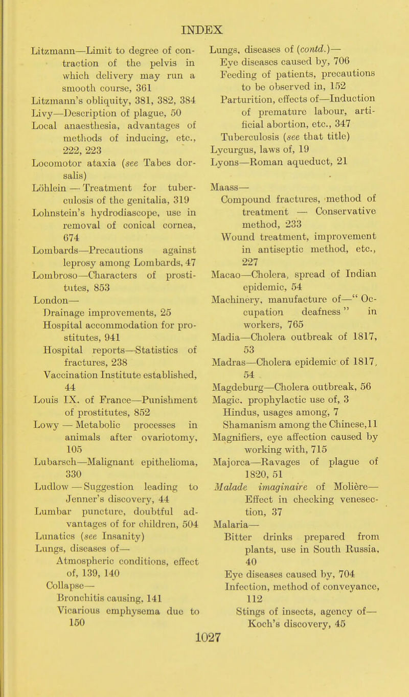 Litzmann—Limit to degree of con- traction of the pelvis in which delivery may run a smootli course, 361 Litzmann's obUquity, 381, 382, 384 Livy—Description of plague, 50 Local anaesthesia, advantages of metliods of inducing, etc., 222, 223 Locomotor ataxia {see Tabes dor- sahs) Lohlein — Treatment for tuber- culosis of the genitaUa, 319 Lohnstein's hydrodiascope, use in removal of conical cornea, 674 Lombards—Precautions against leprosy among Lombards, 47 Lombroso—Characters of prosti- tutes, 853 London— Drainage improvements, 25 Hospital accommodation for pro- stitutes, 941 Hospital reports—Statistics of fractures, 238 Vaccination Institute established, 44 Louis IX. of France—Punishment of prostitutes, 852 Lowy — Metabolic processes in animals after ovariotomy, 105 Lubarsch—Malignant epithelioma, 330 Ludlow — Suggestion leading to Jenner's discovery, 44 Lumbar puncture, doubtful ad- vantages of for children, 504 Lunatics {see Insanity) Lungs, diseases of— Atmospheric conditions, effect of, 139, 140 Collapse— Bronchitis causing, 141 Vicarious emphysema due to 160 Lungs, diseases of {contd.)— Eye diseases caused by, 706 Feeding of patients, precautions to be observed in, 152 Parturition, effects of—Induction of premature labour, arti- ficial abortion, etc., 347 Tuberculosis {see that title) Lycurgus, laws of, 19 Lyons—Roman aqueduct, 21 Maass— Compound fractures, method of treatment — Conservative method, 233 Wound treatment, improvement in antiseptic method, etc., 227 Macao—Cliolera, spread of Indian epidemic, 54 Machinery, manufacture of— Oc- cupation deafness in workers, 765 Madia—Cholera outbreak of 1817, 53 Madras—Cholera epidemic of 1817, 54 Magdeburg—Cholera outbreak, 56 Magic, prophylactic use of, 3 Hindus, usages among, 7 Shamanism among the Chinese, 11 Magnifiers, eye affection caused by working with, 715 Majorca—Ravages of plague of 1820, 51 Malade imaginaire of Moliere— Effect in checking venesec- tion, 37 Malaria— Bitter drinks prepared from plants, use in South Russia, 40 Eye diseases caused by, 704 Infection, method of conveyance, 112 Stings of insects, agency of— Koch's discovery, 45