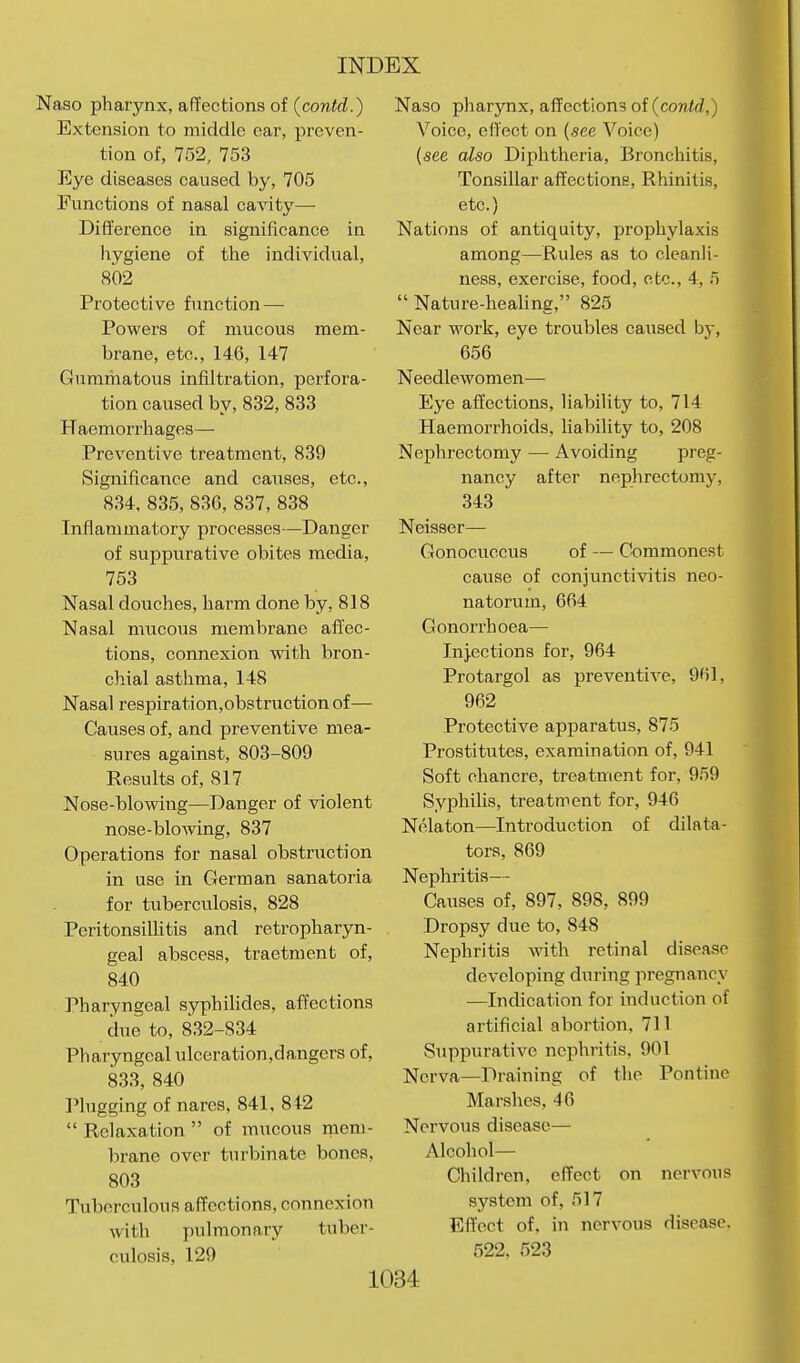 Naso pharynx, affections of (contd.) Extension to middle car, preven- tion of, 752, 753 Eye diseases caused by, 705 Functions of nasal cavity— Difference in significance in iiygiene of the individual, 802 Protective function — Powers of mucous mem- brane, etc., 146, 147 Gumihatous infiltration, perfora- tion caused by, 832, 833 Haemorrhages— Preventive treatment, 839 Significance and causes, etc., 834, 835, 836, 837, 838 Inflammatory processes—Danger of suppurative obites media, 753 Nasal douches, harm done by, 818 Nasal mucous membrane affec- tions, connexion with bron- chial asthma, 148 Nasal respiration,obstruction of— Causes of, and preventive mea- sures against, 803-809 Results of, 817 Nose-blowing—Danger of violent nose-blo-wing, 837 Operations for nasal obstruction in use in German sanatoria for tuberculosis, 828 Peritonsillitis and retropharyn- geal abscess, traetment of, 840 Pharyngeal syphiUdes, affections due to, 832-834 Pharyngeal ulceration,dangers of, 833, 840 Plugging of nares, 841, 842  Relaxation  of mucous mem- brane over turbinate bones, 803 Tuberculous affections, connexion with pulmonary tuber- culosis, 129 Naso pharjmx, affections of {conld,) Voice, effect on (see Voice) (see also Diphtheria, Bronchitis, Tonsillar affections. Rhinitis, etc.) Nations of antiquity, fjrophylaxis among—Rules as to cleanli- ness, exercise, food, etc., 4, .'5  Nature-heahng, 825 Near work, eye troubles caused by, 656 Needlewomen— Eye affections, liability to, 714 Haemorrhoids, hability to, 208 Nephrectomy — Avoiding preg- nancy after nephrectomy, 343 Neisser— Gonocuccus of — Commonest cause of conjunctivitis neo- natorum, 664 Gonorrhoea— Injections for, 964 Protargol as preventive, 961, 962 Protective apparatus, 875 Prostitutes, examination of, 941 Soft chancre, treatment for, 959 Syphilis, treatment for, 946 Nelaton—Introduction of dilata- tors, 869 Nephritis— Causes of, 897, 898, 899 Dropsy due to, 848 Nephritis wdth retinal disease developing during pregnancy —Indication for induction of artificial abortion, 711 Suppurative nephritis, 901 Nerva—Draining of the Pontine Marshes, 46 Nervous disease— Alcohol— Children, effect on nervous system of, 517 Effect of, in nervous disease. 522, 523