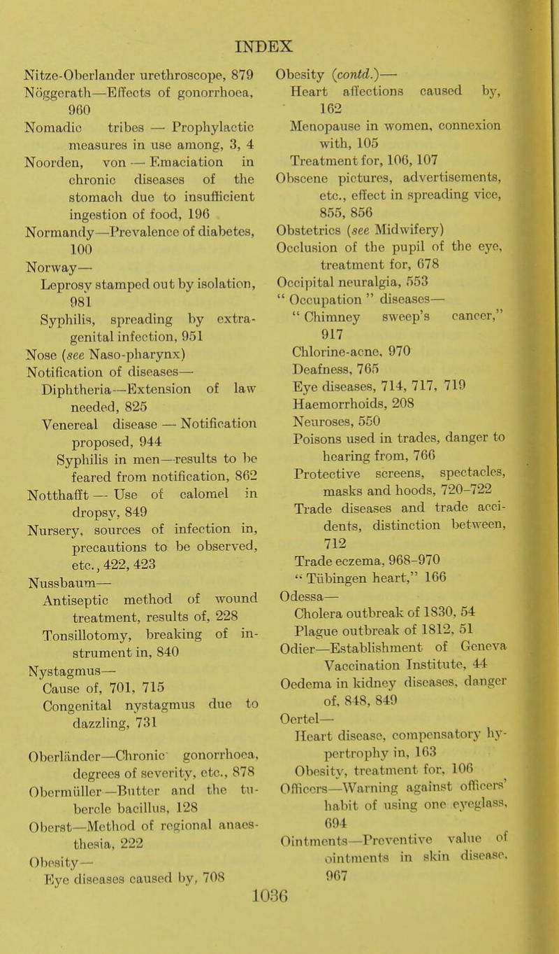 Nit/e-Oberlander uretliroacoiJe, 879 Noggerath—Effects of gonorrhoea, 960 Nomadic tribes — Prophylactic measures in use among, 3, 4 Noorden, von — Emaciation in chronic diseases of the stomach due to insufficient ingestion of food, 196 Normandy—Prevalence of diabetes, 100 Norway— Leprosy stamped out by isolation, 981 Syphilis, spreading by extra- genital infection, 951 Nose {see Naso-pharynx) Notification of diseases— Diphtheria—Extension of law needed, 825 Venereal disease — Notification proposed, 944 SyphiUs in men—results to be feared from notification, 862 NotthafTt — Use of calomel in drops3% 849 Nursery, sources of infection in, precautions to be observed, etc., 422, 423 Nussbaum— Antiseptic method of wound treatment, results of, 228 Tonsillotomy, breaking of in- strument in, 840 Nystagmus— Cause of, 701, 715 Congenital nystagmus due to dazzling, 731 Oberlander—Clironic gonorrhoea, degrees of severity, etc., 878 Obermiiller—Butter and the tu- bercle bacillus, 128 Oberst—Method of regional anaes- thesia, 222 Obesity— p]ye diseases caused by, 708 Obesity (contd.)— Heart ailections caused by, 162 Menopause in women, connexion with, 105 Treatment for, 106,107 Obscene pictures, advertisements, etc., effect in spreading vice, 855, 856 Obstetrics {see Midwifery) Occlusion of the pupil of the eye, treatment for, 678 Occipital neuralgia, 553  Occupation  diseases—  Chimney sweep's cancer, 917 Chlorine-acne, 970 Deafness, 765 Eye diseases, 714, 717, 719 Haemorrhoids, 208 Neuroses, 550 Poisons used in trades, danger to hearing from, 766 Protective screens, spectacles, masks and hoods, 720-722 Trade diseases and trade acci- dents, distinction between, 712 Trade eczema, 968-970 Tubingen heart, 166 Odessa— Cholera outbreak of 1830, 54 Plague outbreak of 1812, 51 Odier—Establishment of Geneva Vaccination Institute, 44 Oedema in kidney diseases, danger of, 848, 849 Oertel— Hear t disease, compensatory hy- pertrophy in, 163 Obesity, treatment for, 106 Officers—Warning against officers' habit of using one e.yeglass, 694 Ointments—Preventive value of ointment-s in sldn disease. 967