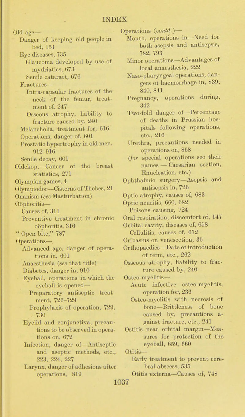 Old age— Danger of keeping old people in bed, 151 Eye diseases, 735 Glaucoma developed by use of mydi-iatics, 673 Senile cataract, 676 Fractures— Intra-capsular fractures of the neck of the femur, treat- ment of, 247 Osseous atrophy, Uability to fracture caused by, 240 Melancholia, treatment for, 616 Operations, danger of, 601 Prostatic hypertrophy in old men, 912-916 Senile decay, 601 Oldekop,—Cancer of the breast statistics, 271 Olympian games, 4 Olympiodor—Cisterns of Thebes, 21 Onanism (see Masturbation) Oophoritis— Causes of, 311 Preventive treatment in chronic oophoritis, 316  Open bite, 787 Operations— Advanced age, danger of opera- tions in, 601 Anaesthesia (see that title) Diabetes, danger in, 910 Eyeball, operations in which the eyeball is opened— Preparatory antiseptic treat- ment, 726-729 Prophylaxis of operation, 729, 730 Eyelid and conjunctiva, precau- tions to be observed in opera- tions on, 672 Infection, danger of—Antiseptic and aseptic methods, etc., 223, 224, 227 Larynx, danger of adhesions after operations, 819 Operations (contd.)— Mouth, operations in—Need for both asepsis and antisepsis, 782, 793 Minor operations—Advantages of local anaesthesia, 222 Naso-phar3mgeal operations, dan- gers of haemorrhage in, 839, 840, 841 Pregnancy, operations during, 342 Two-fold danger of—Percentage of deaths in Prussian hos- pitals following operations, etc., 216 Urethi-a, precautions needed in operations on, 868 (/or special operations see their names — Caesarian section. Enucleation, etc.) Ophthalmic surgery—Asepsis and antisepsis in, 726 Optic atrophy, causes of, 683 Optic neuritis, 660, 682 Poisons causing, 724 Oral respiration, discomfort of, 147 Orbital cavity, diseases of, 658 Celluhtis, causes of, 672 Oribasius on venesection, 36 Orthopaedics—Date of introduction of term, etc., 262 Osseous atrophy, Uability to frac- ture caused by, 240 Osteo-myeUtis— Acute infective osteo-myehtis, operation for, 236 Osteo-myehtis with necrosis of bone—Brittleness of bone caused by, precautions a- gainst fracture, etc., 241 Ostitis near orbital margin—Mea- sures for protection of the eyeball, 659, 660 Otitis— Early treatment to prevent cere- bral abscess, 535 Otitis externa—Causes of, 748