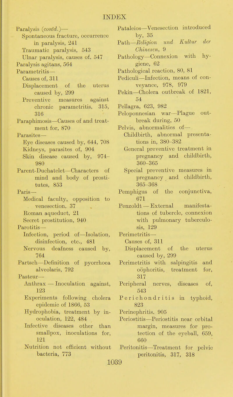 Paralysis (contd.)— Spontaneous fracture, occurrence in paralysis, 241 Traumatic paralysis, 543 Ulnar paralysis, causes of, 547 Paralysis agitans, 564 Parametritis— Causes of, 311 Displacement of the uterus caused by, 299 Preventive measures against chronic parametritis, 315, 316 Paraphimosis—Causes of and treat- ment for, 870 Parasites— Eye diseases caused by, 644, 708 Ividneys, parasites of, 904 Skin disease caused by, 974- 980 Parent-Duchatelet—Characters of mind and body of prosti- tutes, 853 Paris— Medical faculty, opposition to venesection, 37 Roman aqueduct, 21 Secret prostitution, 940 Parotitis— Infection, period of—Isolation, disinfection, etc., 481 Nervous deafness caused by, 764 Partsch—Definition of pyorrhoea alveolaris, 792 Pasteur— Anthrax — Inoculation against, 123 Experiments following cholera epidemic of 1866, 53 Hydrophobia, treatment by in- oculation, 122, 484 Infective diseases other than smallpox, inoculations for, 121 Nutrition not efiicient without bacteria, 773 Pataleios—Venesection introduced by, 35 Path—Religion und Kultur der Chinesen, 9 Pathology—Connexion with hy- giene, 62 Pathological reaction, 80, 81 Pedicuh—Infection, means of con- veyance, 978, 979 Pekin—Cholera outbreak of 1821, 54 Pellagra, 623, 982 Peloponnesian war—Plague out- break during, 50 Pelvis, abnormahties of— Childbirth, abnormal presenta- tions in, 380-382 General preventive treatment in pregnancy and childbirth, 360-365 Special preventive measures in pregnancy and childbirth, 365-368 Pemphigus of the conjunctiva, 671 Penzoldt — External manifesta- tions of tubercle, connexion with pulmonary tuberculo- sis, 129 Perimetritis— Causes of, 311 Displacement of the uterus caused by, 299 Perimetritis with salpingitis and oophoritis, treatment for, 317 Peripheral nerves, diseases of, 543 Perichondritis in typhoid, 823 Perinephritis, 905 Periostitis—Periostitis near orbital margin, measures for pro- tection of the eyeball, 659, 660 Peritonitis—Treatment for pelvic peritonitis, 317, 318