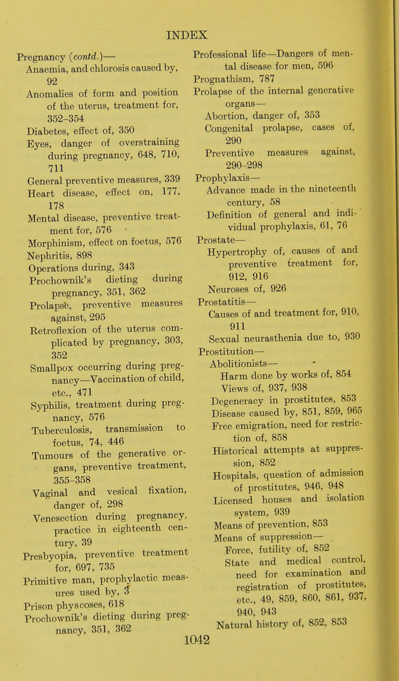 Pregnancy (contd.)— Anaemia, and chlorosis caused by, 92 Anomalies of form and position of the uterus, treatment for, 352-354 Diabetes, effect of, 350 Eyes, danger of overstraining during pregnancy, 648, 710, 711 General preventive measures, 339 Heart disease, effect on, 177, 178 Mental disease, preventive treat- ment for, 576 Morphinism, effect on foetus, 576 Nephritis, 898 Operations during, 343 Prochownik's dieting during pregnancy, 351, 362 Prolapsfe, preventive measures against, 295 Retroflexion of the uterus com- pUcated by pregnancy, 303, 352 Smallpox occurring during preg- nancy—Vaccination of child, etc., 471 SyphiUs, treatment during preg- nancy, 576 Tuberculosis, transmission to foetus, 74, 446 Tumours of the generative or- gans, preventive treatment, 355-358 Vaginal and vesical fixation, danger of, 298 Venesection during pregnancy, practice in eighteenth cen- tury, 39 Presbyopia, preventive treatment for, 697, 735 Primitive man, prophylactic meas- ures used by, 5 Prison physcoses, 618 Prochownik's dieting during preg- nancy, 351, 362 Professional life—Dangers of men- tal disease for men, 596 Prognathism, 787 Prolapse of the internal generative organs— Abortion, danger of, 353 Congenital prolapse, cases of, 290 Preventive measures against, 290-298 Prophylaxis— Advance made in the nineteenth century, 58 Definition of general and indi- vidual prophylaxis, 61, 76 Prostate— Hypertrophy of, causes of and preventive treatment for, 912, 916 Neuroses of, 926 Prostatitis— Causes of and treatment for, 910, 911 Sexual neurasthenia due to, 930 Prostitution— AboUtionists— Harm done by works of, 854 Views of, 937, 938 Degeneracy in prostitutes, 853 Disease caused by, 851, 859, 965 Free emigration, need for restric- tion of, 858 Historical attempts at suppres- sion, 852 Hospitals, question of admission of prostitutes, 946, 948 Licensed houses and isolation system, 939 Means of prevention, 853 Means of suppression— Force, futihty of, 852 State and medical control, need for examination and registration of prostitutes, etc., 49, 859, 860, 861, 937, 940, 943 Natural history of, 852, 853