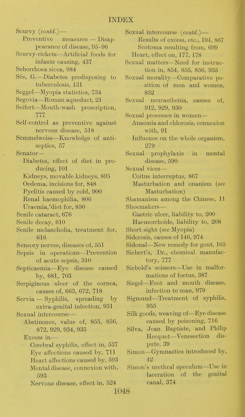 Scurvy {contd.)— Preventive measures — Disap- pearance of disease, 95-96 Scurvy-rickets—Artificial foods for infants causing, -137 Seborrhoca sicca, 984 See, G.—Diabetes predisposing to tuberculosis, 131 Seggel—Mj'opia statistics, 734 Segovia—Roman aqueduct, 21 Seifert—Mouth-wash prescription, 777 Self-control as preventive agamst nervous disease, 518 Semmelweiss—Knowledge of anti- septics, 57 Senator- Diabetes, effect of diet in pro- ducing, 101 Kidneys, movable kidneys, 895 Oedema, incisions for, 848 PyeUtis caused by cold, 900 Renal haemoijhilia, 806 Uraemia,'diet for, 850 Senile cataract, 676 Senile decay, 610 Senile melancholia, treatment for, 616 Sensory nerves, diseases of, 551 Sepsis in operations—Prevention of acute sepsis, 310 Septicaemia—Eye disease caused by, 681, 703 Serpiginous ulcer of the cornea, causes of, 663, 672, 718 Servia — Syphilis, spreading by extra-genital infection, 951 Sexual intercourse— Abstinence, value of, 855, 856, 872, 929, 934, 935 Excess in— Cerebral syphilis, cfl'ect in, 537 Eye affections caused by, 711 Heart affections caused by, 593 Mental disease, connexion with, 593 Nervous disease, effect in, 524 Sexual intercourse {contd.)— Results of excess, etc., 194, 867 Scotoma resulting from, 699 Heart, effect on, 177, 178 Sexual matters—Need for instruc- tion in, 854, 855, 856, 935 Sexual moraUty—Comparative po- sition of men and women, 852 Sexual neurasthenia, causes of, 912, 929, 930 Sexual processes in women— Anaemia and chlorosis, connexion with, 91 Influence on the whole organism, 279 Sexual prophylaxis in mental disease, 590 Sexual vices— Coitus interruptus, 867 Masturbation and onanism (see Masturbation) Shamanism among the Chinese, 11 Shoemakers— Gastric ulcer, Uabihty to, 200 Haemorrhoids, liabiUty to, 208 Short sight (see Myopia) Siderosis, causes of 146, 974 Sidonal—New remedy for gout, 105 Siebert's, Dr., chemical manufac- tory, 777 Siebold's scissors—^Use in malfor- mations of foetus, 387 Siegel—Foot and mouth disease, infection to man, 979 Sigmund—Treatment of syphilis, 955 Silk goods, Aveaving of^—Eye disease caused by poisoning, 716 Silva, Jean Baptiste, and Phihp Hecquet—Venesection dis- pute, 39 Simon—Gymnastics introduced by, 42 Simon's urethral S])cculum—Use in laceration of the genital canal, 374