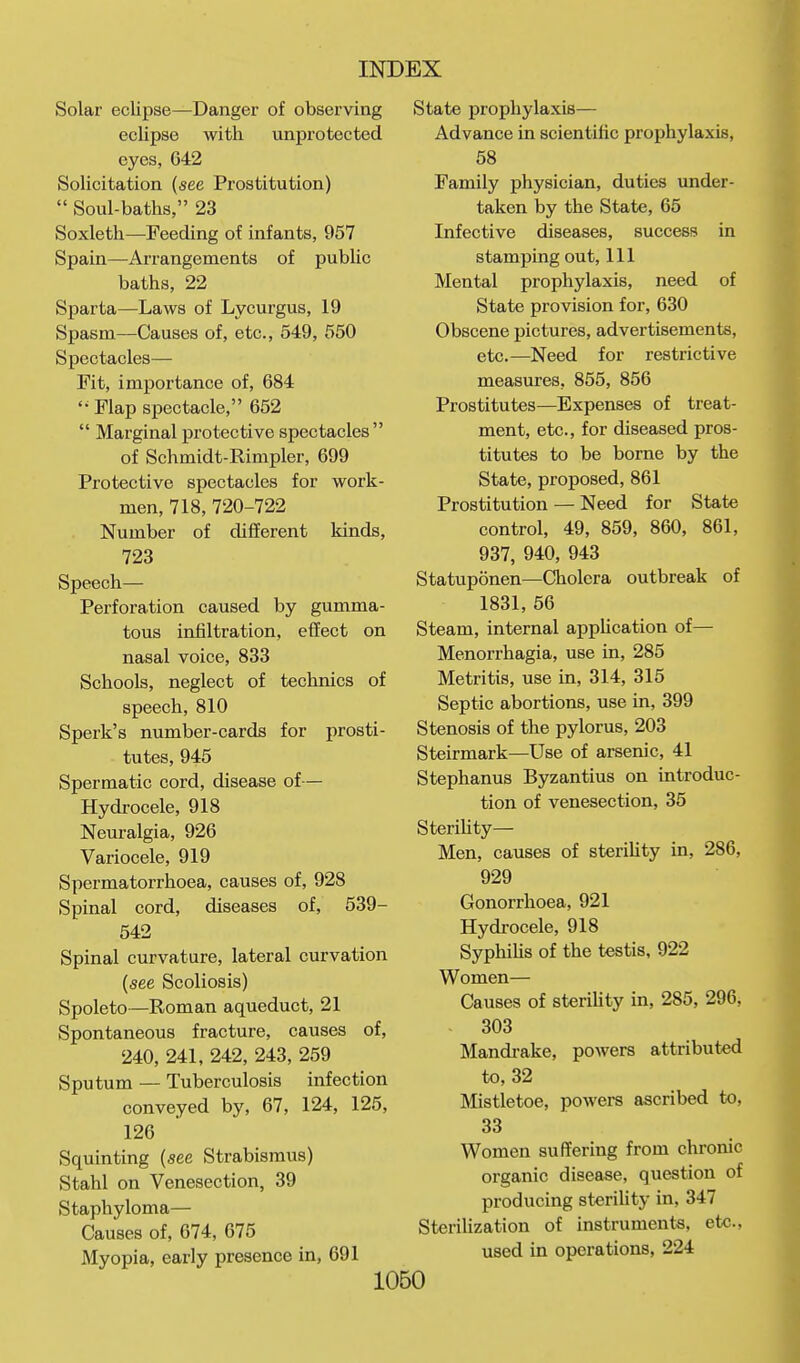 Solar eclipse—Danger of observing eclipse with unprotected eyes, 642 Solicitation (see Prostitution)  Soul-baths, 23 Soxleth—Feeding of infants, 957 Spain—Arrangements of public baths, 22 Sparta—Laws of Lycurgus, 19 Spasm—Causes of, etc., 549, 550 Spectacles— Fit, importance of, 684 '^Flap spectacle, 652  Marginal protective spectacles of Schmidt-Rimpler, 699 Protective spectacles for work- men, 718,720-722 Number of different kinds, 723 Speech— Perforation caused by gumma- tous infiltration, effect on nasal voice, 833 Schools, neglect of technics of speech, 810 Sperk's number-cards for prosti- tutes, 945 Spermatic cord, disease of— Hydrocele, 918 Neuralgia, 926 Variocele, 919 Spermatorrhoea, causes of, 928 Spinal cord, diseases of, 539- 542 Spinal curvature, lateral curvation {see Scoliosis) Spoleto—Roman aqueduct, 21 Spontaneous fracture, causes of, 240, 241, 242, 243, 259 Sputum — Tuberculosis infection conveyed by, 67, 124, 125, 126 Squinting {see Strabismus) Stahl on Venesection, 39 Staphyloma— Causes of, 674, 675 Myopia, early presence in, 691 State prophylaxis— Advance in scientilic prophylaxis, 58 Family physician, duties under- taken by the State, 65 Infective diseases, success in stamping out. 111 Mental prophylaxis, need of State provision for, 630 Obscene pictures, advertisements, etc.—Need for restrictive measures, 855, 856 Prostitutes—Expenses of treat- ment, etc., for diseased pros- titutes to be borne by the State, proposed, 861 Prostitution — Need for State control, 49, 859, 860, 861, 937, 940, 943 Statuponen—Cholera outbreak of 1831, 56 Steam, internal appUcation of— Menorrhagia, use in, 285 Metritis, use in, 314, 315 Septic abortions, use in, 399 Stenosis of the pylorus, 203 Steirmark—Use of arsenic, 41 Stephanus Byzantius on introduc- tion of venesection, 35 Sterihty— Men, causes of sterihty in, 286, 929 Gonorrhoea, 921 Hydrocele, 918 Syphihs of the testis, 922 Women— Causes of sterihty in, 285, 296, 303 Mandi-ake, powers attributed to, 32 Mistletoe, powers ascribed to, 33 Women suffering from chronic organic disease, question of producing sterihty in, 347 Sterihzation of instruments, etc., used in operations, 224