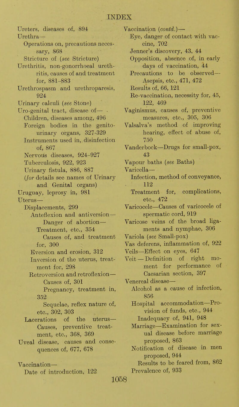 Ureters, diseases of, 894 Urethra— Operations on, precautions neces- sary, 868 Stricture of {see Stricture) Urethritis, non-gonorrhoeal ureth- ritis, causes of and treatment for, 881-883 Urethrospasm and urethroparesis, 924 Urinary calculi (see Stone) Uro-genital tract, disease of— • Children, diseases among, 496 Foreign bodies in the genito- urinary organs, 327-329 Instruments used in,. disinfection of, 867 Nervous diseases, 924-927 Tuberculosis, 922, 923 Urinary fistula, 886, 887 {for details see names of Urinary and Genital organs) Uruguay, lepi'osy in, 981 Uterus— Displacements, 299 Anteflexion and anti version— Danger of abortion— Treatment, etc., 354 Causes of, and treatment for, 300 Eversion and erosion, 312 Inversion of the uterus, treat- ment for, 298 Retroversion and retroflexion— Causes of, 301 Pregnancy, treatment in, 352 Sequelae, reflex nature of, etc., 302, 303 Lacerations of the uterus— Causes, preventive treat- ment, etc., 368, 369 Uveal disease, causes and conse- quences of, 677, 678 Vaccination— Date of introduction, 122 Vaccination {contd.)—~ Eye, danger of contact with vac- cine, 702 Jenner's discovery, 43, 44 Opposition, absence of, in early days of vaccination, 44 •Precautions to be observed— Asepsis, etc., 471, 472 Results of, 66, 121 Re-vaccination, necessity for, 45, 122, 469 Vaginismus, causes of, preventive measures, etc., 305, 306 Valsalva's method of improving hearing, effect of abuse of, 750 Vanderbock—Drugs for small-pox, 43 Vapour baths (see Baths) Varicella— Infection, method of conveyance, 112 Treatment for, complications, etc., 472 Varicocele—Causes of varicocele of spermatic cord, 919 Varicose veins of the broad Uga- ments and nymphae, 306 Variola (see SmaU-pox) Vas deferens, inflammation of, 922 Veils—Effect on eyes, 647 Veit — Definition of right mo- ment for performance of Caesarian section, 397 Venereal disease— Alcohol as a cause of infection, 856 Hospital accommodation—Pro- vision of funds, etc., 944 Inadequacy of, 941, 948 Marriage—Examination for sex- ual disease before marriage proposed, 863 Notification of disease in men proposed, 944 Results to be feared from, 862 Prevalence of, 933