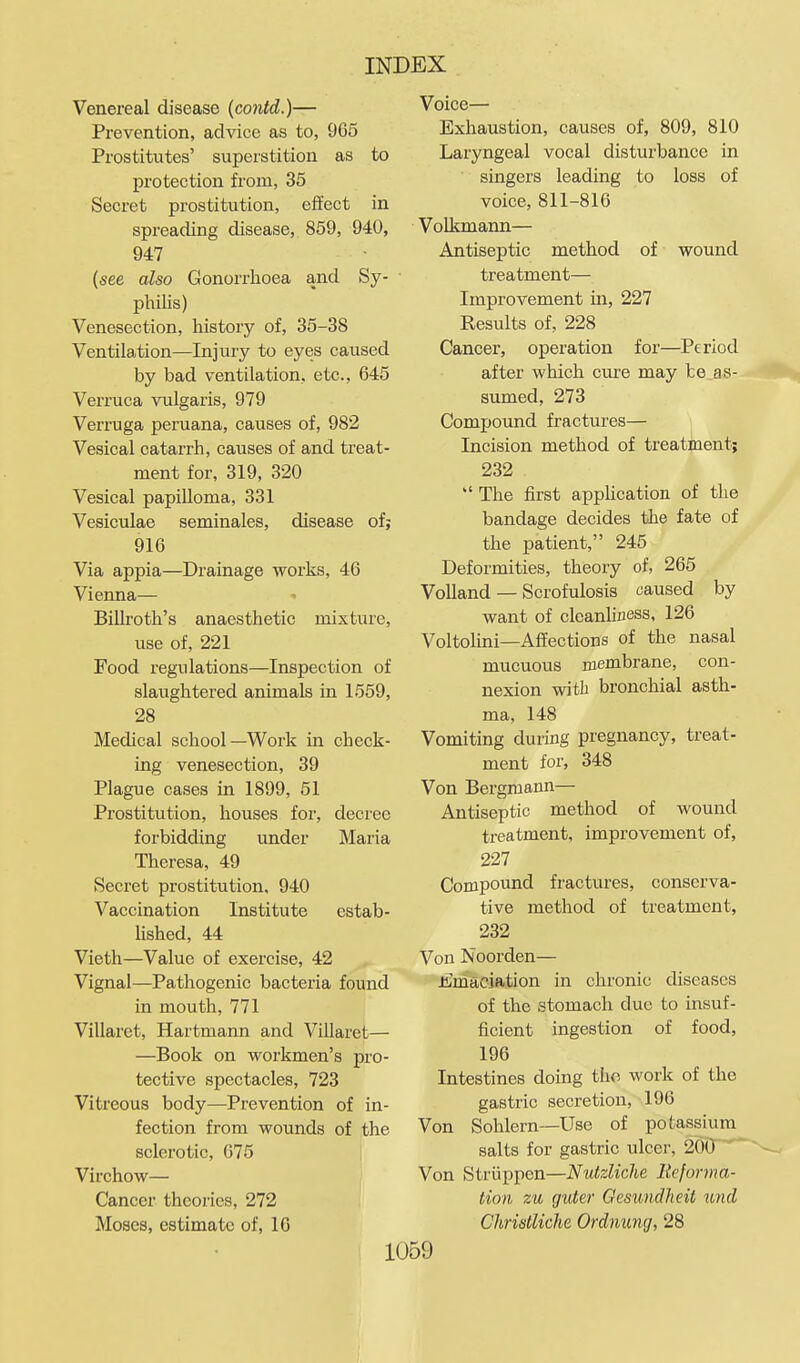 Venereal disease (coiitd.)— Prevention, advice as to, 965 Prostitutes' superstition as to protection from, 35 Secret prostitution, effect in spreading disease, 859, 940, 947 {see also Gonorrhoea and Sy- philis) Venesection, history of, 35-38 Ventilation—Injury to eyes caused by bad ventilation, etc., 645 Verruca vulgaris, 979 Verruga peruana, causes of, 982 Vesical catarrh, causes of and treat- ment for, 319, 320 Vesical papilloma, 331 Vesiculae seminales, disease of; 916 Via appia—Drainage works, 46 Vienna— ■• Billroth's anaesthetic mixture, use of, 221 Food regulations—Inspection of slaughtered animals in 1559, 28 Medical school—Work in check- ing venesection, 39 Plague cases in 1899, 51 Prostitution, houses for, decree forbidding under Maria Theresa, 49 Secret prostitution, 940 Vaccination Institute estab- hshed, 44 Vieth—Value of exercise, 42 Vignal—Pathogenic bacteria found in mouth, 771 Villaret, Hartmann and Villaret— —Book on workmen's pro- tective spectacles, 723 Vitreous body—Prevention of in- fection from wounds of the sclerotic, 675 Virchow— Cancer theories, 272 Moses, estimate of, 16 Voice— Exhaustion, causes of, 809, 810 Laryngeal vocal disturbance in singers leading to loss of voice, 811-816 Volkmann— Antiseptic method of wound treatment— Improvement in, 227 Results of, 228 Cancer, operation for—Period after which cure may be as- sumed, 273 Compoimd fractures— Incision method of treatment; 232  The first application of the bandage decides the fate of the patient, 245 Deformities, theory of, 265 VoUand — Scrofulosis caused by want of cleanhfless, 126 Voltolini—Affections of the nasal mucuous membrane, con- nexion with bronchial asth- ma, 148 Vomiting during pregnancy, treat- ment for, 348 Von Bergniann— Antiseptic method of wound treatment, improvement of, 227 Compound fractures, conserva- tive method of treatment, 232 Von Noorden— Jimaciation in chronic diseases of the stomach due to insuf- ficient ingestion of food, 196 Intestines doing tho work of the gastric secretion, 196 Von Sohlern—Use of potassium salts for gastric ulcer, 25CP^ Von Striippen—NutzUche Reforma- tion zu guter Gesundheii und Christliche Ordnung, 28