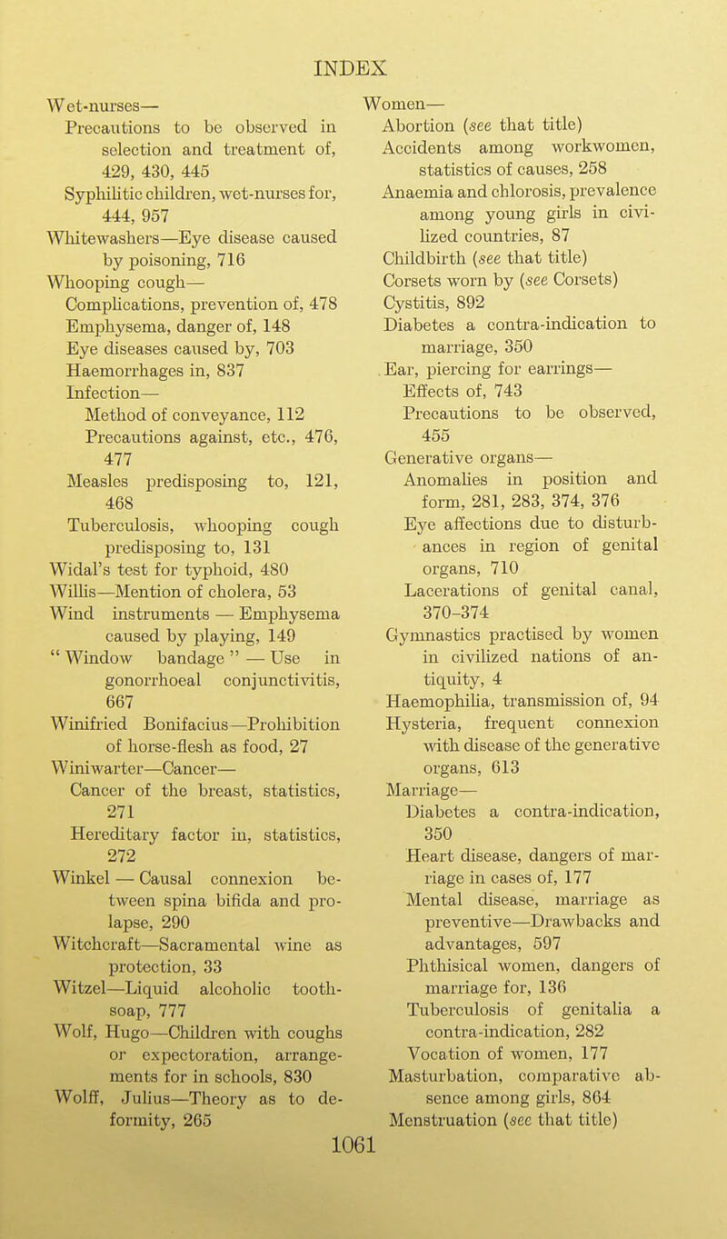 Wet-nurses— Precautions to be observed in selection and treatment of, 429, 430, 445 Syphilitic children, wet-nurses for, 444, 957 Whitewashers—Eye disease caused by poisoning, 716 ^Vhooping cough— CompUcations, prevention of, 478 Emphysema, danger of, 148 Eye diseases caused by, 703 Haemorrhages in, 837 Infection— Method of conveyance, 112 Precautions against, etc., 476, 477 Measles predisposing to, 121, 468 Tuberculosis, whooping cough predisposing to, 131 Widal's test for typhoid, 480 Wilhs—Mention of cholera, 53 Wind instruments — Emphysema caused by playing, 149  Window bandage  — Use in gonorrhoeal conjuncti^atis, 667 Winifried Bonifacius—Prohibition of horse-flesh as food, 27 Winiwarter—Cancer— Cancer of the breast, statistics, 271 Hereditary factor in, statistics, 272 Winkel — Causal connexion be- tween spina bifida and pro- lapse, 290 Witchcraft—Sacramental ^vine as protection, 33 Witzel—Liquid alcoholic tooth- soap, 777 Wolf, Hugo—Children with coughs or expectoration, arrange- ments for in schools, 830 Wolff, Juhus—Theory as to de- formity, 265 Women— Abortion {see that title) Accidents among workwomen, statistics of causes, 258 Anaemia and chlorosis, prevalence among young girls in civi- hzed countries, 87 Childbirth (see that title) Corsets worn by (see Corsets) Cystitis, 892 Diabetes a contra-indication to marriage, 350 Ear, piercing for earrings— Effects of, 743 Precautions to be observed, 455 Generative organs— Anomahes in position and form, 281, 283, 374, 376 Eye affections due to disturb- ances in region of genital organs, 710 Lacerations of genital canal, 370-374 Gymnastics practised by women in civilized nations of an- tiquity, 4 Haemophiha, transmission of, 94 Hysteria, frequent connexion wdth disease of the generative organs, 613 Marriage— Diabetes a contra-indication, 350 Heart disease, dangers of mar- riage in cases of, 177 Mental disease, marriage as preventive—Drawbacks and advantages, 597 Phthisical women, dangers of marriage for, 136 Tuberculosis of genitalia a contra-indication, 282 Vocation of women, 177 Masturbation, comparative ab- sence among girls, 864 Menstruation (see that title)