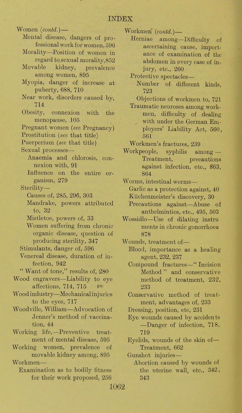 Women {contd.)— Mental disease, dangers of pro- fessional work for women, 596 Morality—Position of women in regard to. sexual morality,852 Movable kidney, prevalence among women, 895 Myopia, danger of increase at puberty, 688, 710 Near work, disorders caused by, 714 Obesity, connexion -with the menopause, 105 Pregnant women (see Pregnancy) Prostitution (see that title) Puerperium (see that title) Sexual processes— Anaemia and chlorosis, con- nexion with, 91 Influence on the entire or- ganism, 279 Sterility— Causes of, 285, 296, 303 Mandrake, powers attributed to, 32 Mistletoe, powers of, 33 Women suffering from chronic organic disease, question of producing steriUty, 347 Stimulants, danger of, 596 Venereal disease, duration of in- fection, 942  Want of tone, results of, 280 Wood engravers—Liability to eye affections, 714, 715 ^'^^ Wood industry—Mechanical inj uries to the eyes, 717 Woodville, William—Advocation of Jenner's method of vaccina- tion, 44 Working life,—Preventive treat- ment of mental disease, 595 Working women, prevalence of movable kidney among, 895 Workmen— Examination as to bodily fitness for their work proposed, 256 Workmen (contd.)— Herniae among—Difficulty of ascertaining cause, import- ance of examination of the abdomen in every case of in- jury, etc., 260 Protective spectacles— Number of different kinds, 723 Objections of workmen to, 721 Traumatic neuroses among work- men, difficulty of dealing with under the German Em- ployers' Liabihty Act, 560, 561 Workmen's fractures, 239 Workpeople, sjrphiUs among — Treatment, precautions against infection, etc., 863, 864 Worms, intestinal worms— Garlic as a protection against, 40 Ktichenmeister's discovery, 30 Precautions against—Abuse of anthelmintics, etc., 495, 503 Wossidlo—Use of dilating instru ments in chronic gonorrhoea 878 Wounds, treatment of— Blood, importance as a heahng agent, 232, 237 Compound fractures— Incision Method  and conservative method of treatment, 232, 233 Conservative method of treat- ment, advantages of, 233 Dressing, position, etc, 231 Eye wounds caused by accidents —Danger of infection, 718, 719 Eyelids, wounds of the skin of— Treatment, 662 Gunshot mjuries— Abortion caused by wounds of the uterine wall, etc., 342, 343