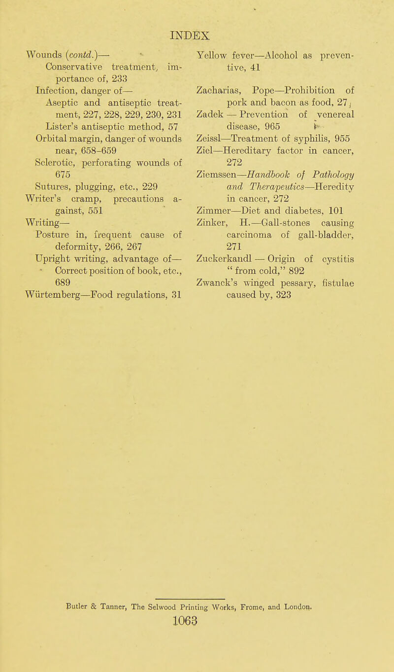 Wounds (contd.)— Conservative treatment, im- portance of, 233 Infection, danger of— Aseptic and antiseptic treat- ment, 227, 228, 229, 230, 231 Lister's antiseptic metliod, 57 Orbital margin, danger of wounds near, 658-659 Sclerotic, perforating wounds of 675 Sutures, plugging, etc., 229 Writer's cramp, precautions a- gainst, 551 Writing— Posture in, frequent cause of deformity, 266, 267 Upright writing, advantage of— Correct position of book, etc., 689 Wiirtemberg—Food regulations, 31 Yellow fever—Alcohol as preven- tive, 41 Zacharias, Pope—Prohibition of pork and bacon as food, 27 j Zadek — Prevention of venereal disease, 965 If- Zeissl—Treatment of syphilis, 955 Ziel—Hereditary factor in cancer, 272 Ziemssen—Handbook of Pathology and Therapetitics—Heredity in cancer, 272 Zimmer—Diet and diabetes, 101 Zinker, H.—Gall-stones causing carcinoma of gall-bladder, 271 Zuckerkaudl — Origin of cystitis  from cold,'' 892 Zwanck's winged pessary, fistulae caused by, 323 Butler & Tanner, The Selwood Printing Works, Frome, and London. 1063