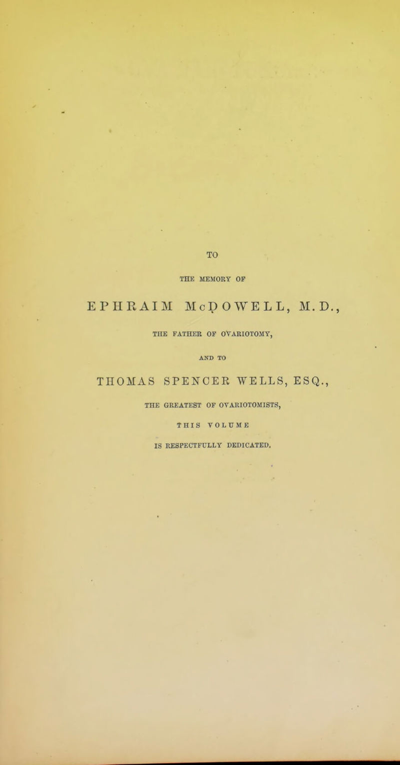 TO THE MEMORY OP EPHRAiM McDowell, m.d., THE FATHER OF OVARIOTOMY, AND TO THOMAS SPENCER WELLS, ESQ., THE GREATEST OF OVARIOTOMISTS, THIS VOLUME IS RESPECTFULLY DEDICATED.