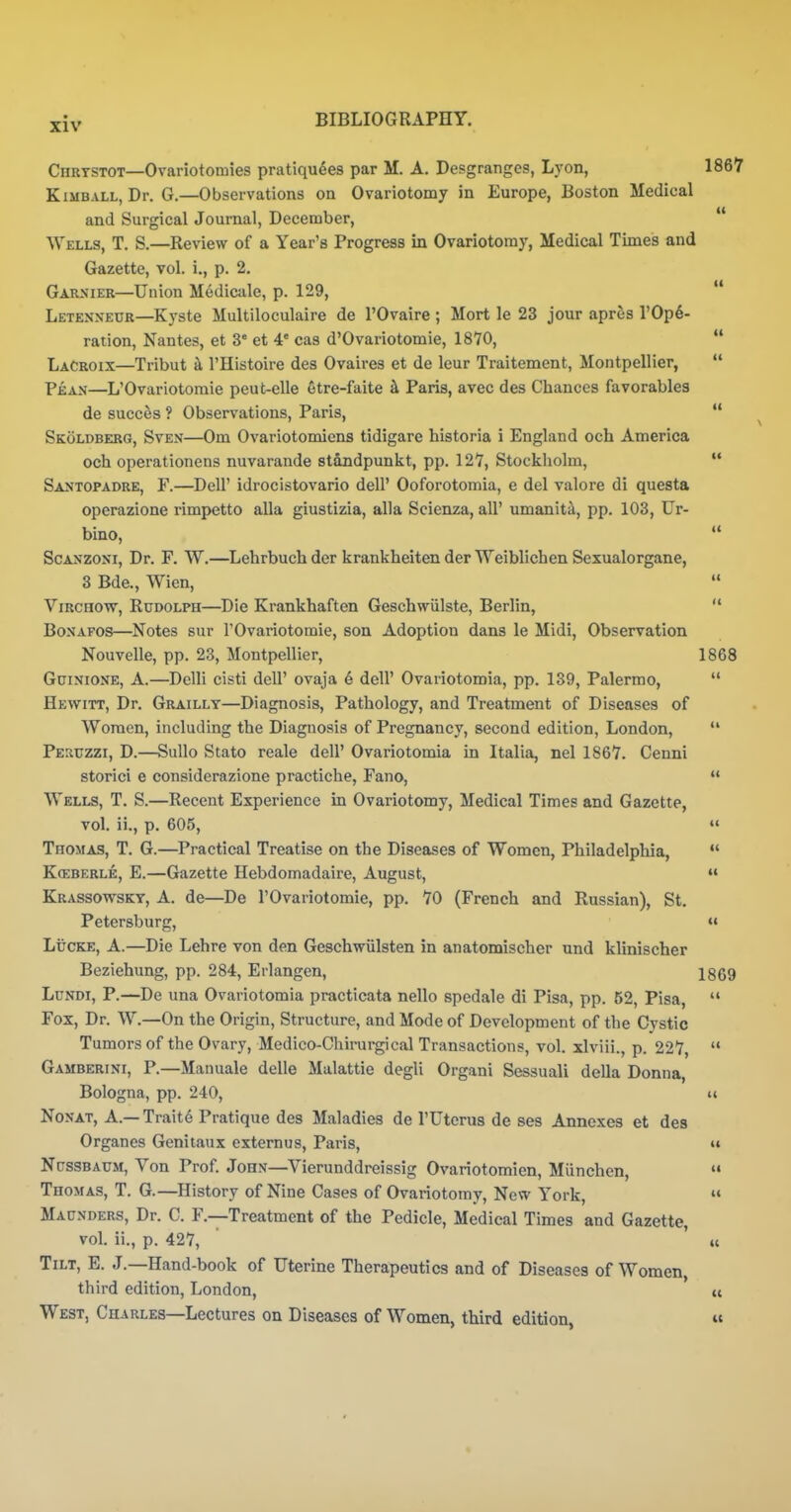 Chrtstot—Ovariotomies pratiqudes par M. A. Deisgrangcs, Lyon, 1867 Kimball, Dr. G.—Observations on Ovariotomy in Europe, Boston Medical and Surgical Journal, December,  Wells, T, S.—Review of a Year's Progress in Ovariotomy, Medical Times and Gazette, vol. i., p. 2. Garxier—Union Medicule, p. 129,  Letenneur—Kyste Multiloculaire de I'Ovaire ; Mort le 23 jour apres rOp6- ration, Nantes, et 3* et 4* cas d'Ovariotomie, 1870,  LaCroix—Tribut k I'Histoire des Ovaires et de leur Traitement, Montpellier,  Pi:AN—L'Ovariotoraie peut-elle etre-faite k Paris, avec des Chances favorables de succes ? Observations, Paris,  Skoldberg, Sven—Om Ovariotomicns tidigare historia i England och America och operationens nuvarande standpunkt, pp. 127, Stockholm,  Santopadre, F.—Deir idrocistovario dell' Ooforotomia, e del valore di questa operazione rimpetto alia giustizia, alia Scienza, all' umanita, pp. 103, Ur- bino,  ScANZONi, Dr. F. W,—^Lehrbuchder krankheitenderWeiblichenSexualorgane, 3 Bde., Wien,  ViRCHOvp^, Rudolph—Die Krankhaften Geschwiilste, Berlin,  BoNAFOs—Notes sur TOvariotomie, son Adoption dans le Midi, Observation Nouvelle, pp. 23, Montpellier, 1868 Guinione, a.—Delli cisti dell' ovaja 6 dell' Ovariotomia, pp. 139, Palermo,  Hewitt, Dr. Graillt—Diagnosis, Pathology, and Treatment of Diseases of Women, including the Diagnosis of Pregnancy, second edition, London,  Pesuzzi, D.—Sullo Stato reale dell' Ovariotomia in Italia, nel 1867. Cenni storici e considerazione practiche, Fano,  Wells, T. S.—Recent Experience in Ovariotomy, Medical Times and Gazette, vol. ii., p. 605,  Thomas, T. G.—Practical Treatise on the Diseases of Women, Philadelphia,  Kceberle, E.—Gazette Hebdomadaire, August,  Krassowsky, a. de—De TOvariotomie, pp. 70 (French and Russian), St. Petersburg, »« Lucre, A.—Die Lehre von den Geschwiilsten in anatomischer und klinischer Beziehung, pp. 284, Erlangen, 1869 LuNDi, P.—De una Ovariotomia practicata nello spedale di Pisa, pp. 52, Pisa,  Fox, Dr. W.—On the Origin, Structure, and Mode of Development of the Cystic Tumors of the Ovary, Medico-Chirurgical Transactions, vol. xlviii., p. 227,  Gamberini, p.—Manuale delle Malattie degli Organi Sessuali della Donna, Bologna, pp. 240, u Nonat, a.— Trait6 Pratique des Maladies de TUtcrus de ses Annexes et des Organes Genitaux externus, Paris, ii NussBAUM, Von Prof. John—Vierunddreissig Ovariotomien, Munchen,  Thomas, T. G.—History of Nine Cases of Ovariotomy, New York,  Maunders, Dr. C. F.—Treatment of the Pedicle, Medical Times and Gazette, vol. ii., p. 427, ic Tilt, E. J.—Hand-book of Uterine Therapeutics and of Diseases of Women, third edition, London, n West, Charles—Lectures on Diseases of Women, third edition, «