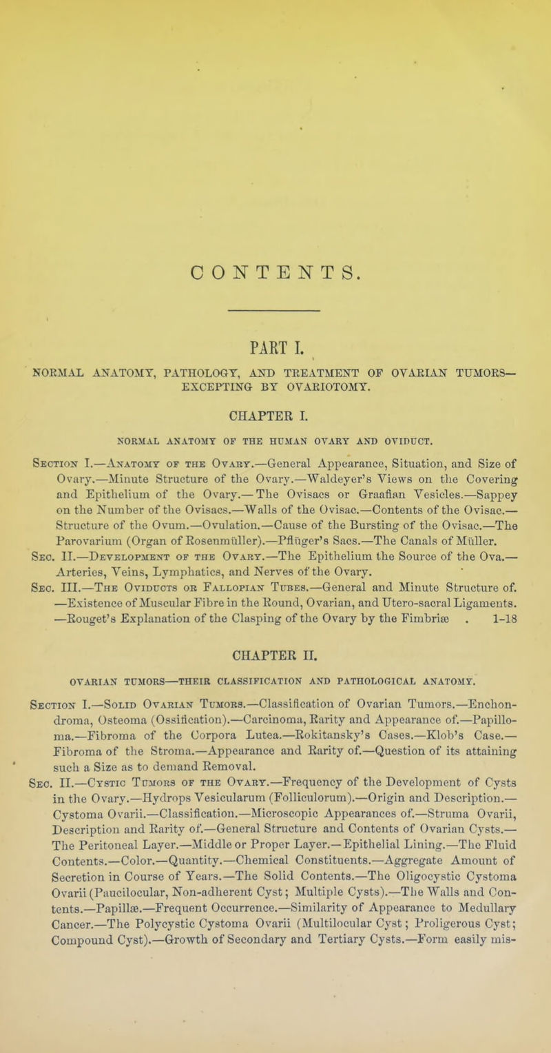 CONTENTS. PART I. NORMAL ANATOMY, PATHOLOGY, AND TREATMENT OF OVARLiN TUMORS- EXCEPTING BY OVARIOTOMY. CHAPTER I. NORMAL ANATOMY OF THE HUMAN OVARY AND OVIDUCT. Section I.—Axatomt of the Ovabt.—General Appearance, Situation, and Size of Ovary.—Minute Structure of the Ovary.—Waldeyer's Views on the Covering and Epithelium of the Ovary.— The Ovisacs or Graafian Vesicles.—Sappey on the Number of the Ovisacs.—Walls of the Ovisac.—Contents of the Ovisac.— Structure of the Ovum.—Ovulation.—Cause of the Bursting of the Ovisac.—The Parovarium (Organ of Ro8enmi;dler).—Pfliiger's Sacs.—The Canals of Mtiller. Sec. II.—Development of the Ovary.—The Epithelium the Source of the Ova.— Arteries, Veins, Lymphatics, and Nerves of the Ovary. Sec. III.—The Oviducts ob Fallopian Tubes.—General and Minute Structure of. —Existence of Muscular Fibre in the Kound, Ovarian, and Utero-sacral Ligaments. —Rouget's Explanation of the Clasping of the Ovary by the Fimbria; . 1-18 CHAPTER II. ovarian tumors—THEIR CLASSIFICATION AND PATHOLOGICAL ANATOMY. Section I.—Solid Ovarian Tumobs.—Classification of Ovarian Tumors.—Enchon- droma. Osteoma (Ossidcation).—Carcinoma, Rarity and Appearance of.—Papillo- ma.—Fibroma of the Corpora Lutea.—Rokitansky's Cases.—Klob's Case.— Fibroma of the Stroma.—Appearance and Rarity of.—Question of its attaining such a Size as to demand Removal. Sec. II.—Cystic Tumors of the Ovary.—Frequency of the Development of Cysts in the Ovary.—Hydrops Vesicularum (Folliculorum).—Origin and Description.— Cystoma Ovarii.—Classification.—Microscopic Appearances of.—Struma Ovarii, Description and Rarity of.—General Structure and Contents of Ovarian Cysts.— The Peritoneal Layer.—Middle or Proper Layer.—Epithelial Lining.—Tlic Fluid Contents.—Color.—Quantity.—Chemical Constituents.—Aggregate Amount of Secretion in Course of Years.—The Solid Contents.—The Oligocystic Cystoma Ovarii(Paucilocular, Non-adherent Cyst; Multiple Cysts).—The Walls and Con- tents.—PapillfB.—Frequent Occurrence.—Similarity of Appearance to Medullary Cancer.—The Polycystic Cystoma Ovarii (Multilocular Cyst; Proligerous Cyst; Compound Cyst).—Growth of Secondary and Tertiary Cysts.—Form easily mis-
