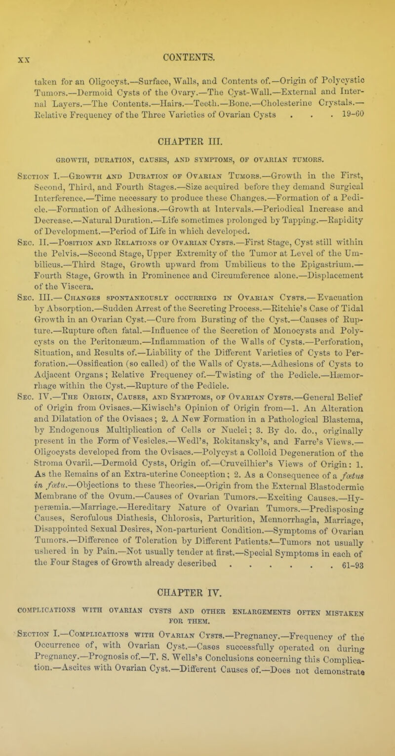taken for an Oligocyst.—Surface, Walls, and Contents of.—Origin of Polycystic Tumors.—Dermoid Cysts of tlie Ovary.—Tlie Cyst-Wall.—External and Inter- nal Layers.—The Contents.—Haira.—Teeth.—Bone.—Cholesterine Crystals.— Relative Frequency of the Three Varieties of Ovarian Cysts . . . 19-GO CHAPTER III. GROWTH, DURATION, CAUSES, AND SYMPTOMS, OF OVARIAN TUMORS. Section I.—Growth and Duration of Ovarian Tumors.—Growth in tlic First, Second, Third, and Fourtli Stages.—Size acquired before they demand Surgical Interference.—Time necessary to produce these Changes.—Formation of a Pedi- cle.—Formation of Adhesions.—Growth at Intervals.—Periodical Increase and Decrease.—Natural Duration.—Life sometimes prolonged by Tapping.—Eapidity of Development.—Period of Life in which developed. Sec. II.—Position and Relations of Ovarian Cysts.—First Stage, Cyst still within the Pelvis.—Second Stage, Upper Extremity of the Tumor at Level of the Um- bilicus.—Third Stage, Growth upward from Umbilicus to the Epigastrium.— Fourth Stage, Growth in Prominence and Circumference alone.—Displacement of the Viscera. Sec. III.— Changes spontaneously occurring in Ovarian Cysts.— Evacuation by Absorption.—Sudden Arrest of the Secreting Process.—Ritchie's Case of Tidal Growth in an Ovarian Cyst.—Cure from Bursting of the Cyst.—Causes of Rup- ture.—Rupture often fatal.—Influence of the Secretion of Monocysts and Poly- cysts on the PeritoniEum.—Inflammation of the Walls of Cysts.—Perforation, Situation, and Results of.—Liability of the Dilferent Varieties of Cysts to Per- foration.—Ossification (so called) of the Walls of Cysts.—Adhesions of Cysts to Adjacent Organs ; Relative Frequency of.—Twisting of the Pedicle.—Haemor- rhage within the Cyst.—Rupture of the Pedicle. Sec. IV.—The Origin, Causes, and Symptoms, of Ovarian Cysts.—General Belief of Origin from Ovisacs.—Kiwisch's Opinion of Origin from—1. Au Alteration and Dilatation of the Ovisacs ; 2. A New Formation in a Pathological Blastema, by Endogenous Multiplication of Cells or Nuclei; 3. By do. do., originally present in the Form of Vesicles.—Wedl's, Rokitansky's, and Farre's Views.— Oligocysts developed from the Ovisacs.—Polycyst a Colloid Degeneration of the Stroma Ovarii.—Dermoid Cysts, Origin of.—Cruveilhier's Views of Origin: 1. As the Remains of an Extra-uterine Conception; 2. As a Consequence of a fmtus in /os^M.—Objections to these Theories.—Origin from the External Blastodermic Membrane of the Ovum.—Causes of Ovarian Tumors.—Exciting Causes. Ily- persemia.—Marriage.—Hereditary Nature of Ovarian Tumors.—Predisposing Causes, Scrofulous Diatliesis, Chlorosis, Parturition, Mennorrhagia, Marriage, Disappointed Sexual Desires, Non-parturient Condition.—Symptoms of Ovarian Tumors.—Difference of Toleration by Different Patients.*—Tumors not usually ushered in by Pain.—Not usually tender at first.—Special Symptoms in each of the Four Stages of Growth already described 61-93 CHAPTER IV. complications with ovarian cysts and other enlargements often mistaken FOR THEM. Section I.—Complications with Ovarian Cysts.—Pregnancy.—Frequency of the Occurrence of, with Ovarian Cy.st.—Cases successfully operated on during Pregnancy.—Prognosis of.—T. S. Wells's Conclusions concerning this Complica- tion.—Ascites with Ovarian Cyst.—Different Causes of.—Does not demonstrate