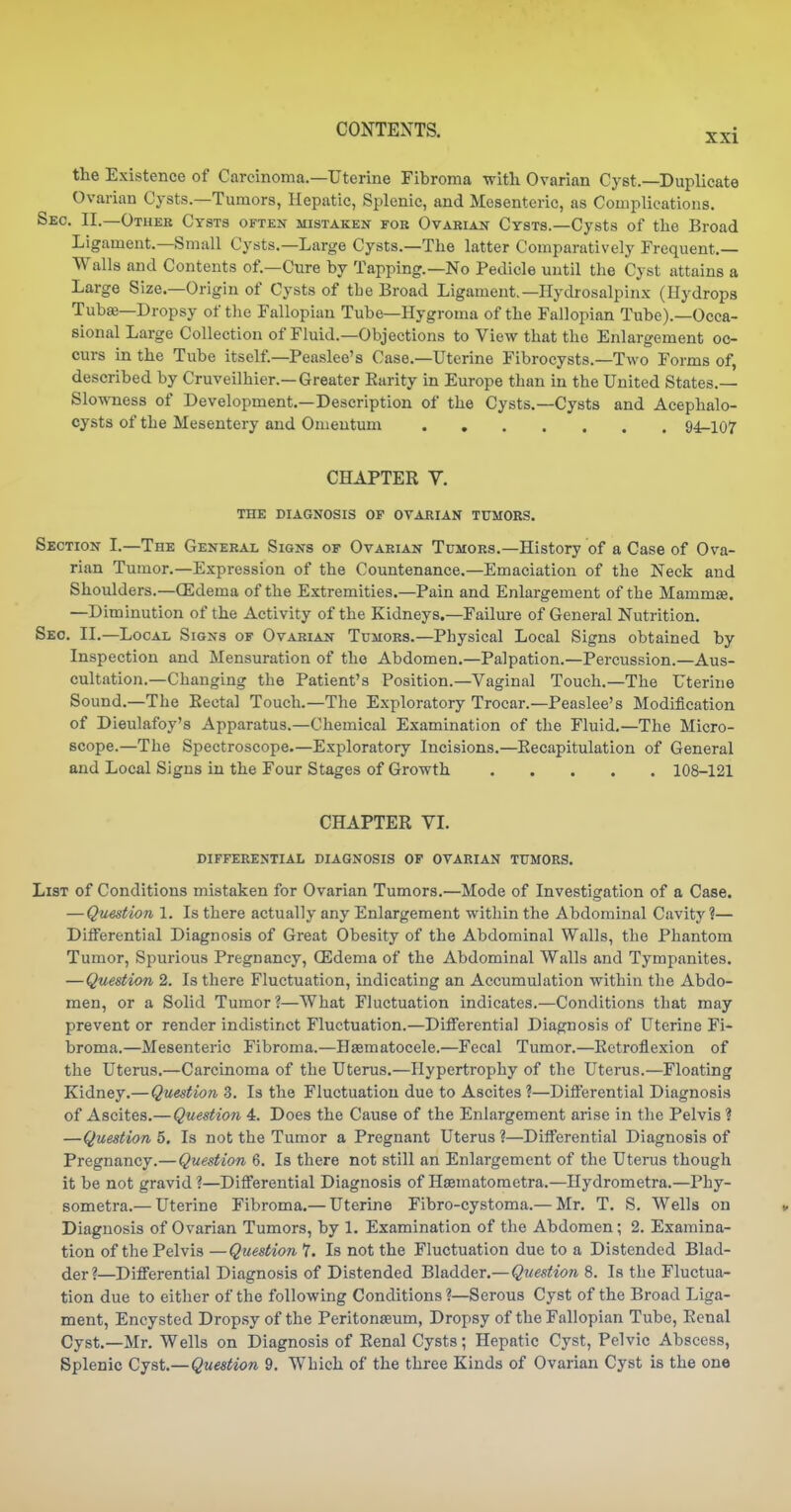 the Existence of Carcinoma.—Uterine Fibroma with Ovarian Cyst.—Duplicate Ovarian Cysts.—Tumors, Hepatic, Splenic, and Mesenteric, as Complications. Sec. II.—Other Cysts often mistaken for Ovarian Cysts.—Cysts of the Broad Ligament.—Small Cysts.—Large Cysts.—The latter Comparatively Frequent.— Walls and Contents of.—Cure by Tapping.—No Pedicle until the Cyst attains a Large Size.—Origin of Cysts of the Broad Ligament.—Hydrosalpinx (Hydrops Tubae—Dropsy of the Fallopian Tube—Hygroma of the Fallopian Tube).—Occa- sional Large Collection of Fluid.—Objections to View that the Enlargement oc- curs in the Tube itself.—Peaslee's Case.—Uterine Fibrocysts.—Two Forms of, described by Cruveilhier.—Greater Earity in Europe than in the United States.— Slowness of Development.—Description of the Cysts.—Cysts and Acephalo- cysts of the Mesentery and Omentum 94^107 CHAPTER V. THE DIAGNOSIS OF OVARIAN TUMORS. Section I.—The General Signs of Ovarian Tumors.—History of a Case of Ova- rian Tumor.—Expression of the Countenance.—Emaciation of the Neck and Shoulders.—(Edema of the Extremities.—Pain and Enlargement of the Mammje. —Diminution of the Activity of the Kidneys.—Failure of General Nutrition. Sec. II.—Local Signs of Ovarian Tumors.—Physical Local Signs obtained by Inspection and Mensuration of the Abdomen.—Palpation.—Percussion.—Aus- cultation.—Changing the Patient's Position.—Vaginal Touch.—The Uterine Sound.—The Eectal Touch.—The Exploratory Trocar.—Peaslee's Modification of Dieulafoy's Apparatus.—Chemical Examination of the Fluid.—The Micro- scope.—The Spectroscope.—Exploratory Incisions.—Eecapitulation of General and Local Signs in the Four Stages of Growth 108-121 CHAPTER VI. differential diagnosis OP ovarian TUMORS. List of Conditions mistaken for Ovarian Tumors.—Mode of Investigation of a Case. —Question 1. Is there actually any Enlargement within the Abdominal Cavity ?— Differential Diagnosis of Great Obesity of the Abdominal Walls, the Phantom Tumor, Spurious Pregnancy, CEdema of the Abdominal Walls and Tympanites. —Question 2. Is there Fluctuation, indicating an Accumulation within the Abdo- men, or a Solid Tumor?—What Fluctuation indicates.—Conditions that may prevent or render indistinct Fluctuation.—Differential Diagnosis of Uterine Fi- broma.—Mesenteric Fibroma.—Hsematocele.—Fecal Tumor.—Eetroflexion of the Uterus.—Carcinoma of the Uterus.—Hypertrophy of the Uterus.—Floating Kidney.—Question 3. Is the Fluctuation due to Ascites ?—Difierential Diagnosis of Ascites.—Question 4. Does the Cause of the Enlargement arise in the Pelvis ? —Question 5. Is not the Tumor a Pregnant Uterus ?—Differential Diagnosis of Pregnancy.—Question 6. Is there not still an Enlargement of the Uterus though it be not gravid ?—Differential Diagnosis of Hffiinatometra.—Hydrometra.—Phy- sometra.— Uterine Fibroma.— Uterine Fibro-cystoma.— Mr. T. S. Wells on Diagnosis of Ovarian Tumors, by 1. Examination of the Abdomen; 2. Examina- tion of the Pelvis —Question 7. Is not the Fluctuation due to a Distended Blad- der?—Differential Diagnosis of Distended Bladder.—Question 8. Is the Fluctua- tion due to either of the following Conditions ?—Serous Cyst of the Broad Liga- ment, Encysted Dropsy of the Peritonaeum, Dropsy of the Fallopian Tube, Eenal Cyst.—Mr. Wells on Diagnosis of Eenal Cysts; Hepatic Cyst, Pelvic Abscess, Splenic Cjut,—Question 9. Which of the three Kinds of Ovarian Cyst is the one