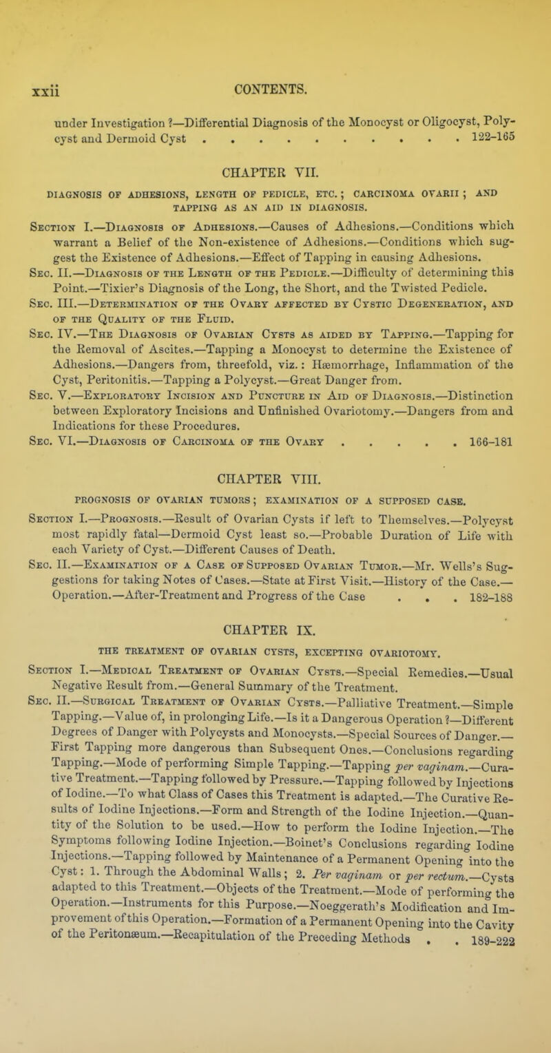 under Investigation ?—Differential Diagnosis of the Monocyst or Oligocyst, Poly- cyst and Dermoid Cyst 122-165 CHAPTER VII. DIAGNOSIS OF ADHKSIONS, LENGTH OP PEDICLE, ETC. ; CARCINOMA OVARII ; AND TAPPING AS AN AID IN DIAGNOSIS. Section I.—Diagnosis of Adhesions.—Causes of Adhesions.—Conditions which warrant a Belief of the Non-existence of Adhesions.—Conditions which sug- gest the Existence of Adhesions.—Effect of Tapping in causing Adhesions. Sec. II.—Diagnosis of the Length of the Pediole.—Difficulty of determining this Point.—Tixier's Diagnosis of the Long, the Short, and the Twisted Pedicle. Sec. III.—Determination of the Ovabt affected by Cystic Degeneration, and OF THE Quality of the Fluid. Sec. IV.—The Diagnosis of Ovarian Cysts as aided by Tapping.—Tapping for the Removal of Ascites.—Tapping a Monocyst to determine the Existence of Adhesions.—Dangers from, threefold, viz.: Hsemorrhage, Inflammation of the Cyst, Peritonitis.—Tapping a Poly cyst.—Great Danger from. Sec. V.—Exploratory Incision and Puncture in Aid of Diagnosis.—Distinction between Exploratory Incisions and Unfinished Ovariotomy.—Dangers from and Indications for these Procedures. Sec. VI.—Diagnosis of Carcinoma of the Ovary 166-181 CHAPTER VIII. PROGNOSIS OF OVARIAN TUMORS; EXAMINATION OF A SUPPOSED CASE. Section I.—Prognosis.—Result of Ovarian Cysts if left to Themselves.—Polycyst most rapidly fatal—Dermoid Cyst least so.—Probable Duration of Life with each Variety of Cyst.—Different Causes of Death. Sec. II.—Examination of a Cask of Supposed Ovarian Tumor.—Mr. Wells's Sug- gestions for taking Notes of Cases.—State at First Visit.—History of the Case.— Operation.—After-Treatment and Progress of the Case . , . 182-188 CHAPTER IX. THE TREATMENT OF OVARIAN CYSTS, EXCEPTING OVARIOTOMY. Section L—Medical Treatment of Ovarian Cysts.—Special Remedies.—Usual Negative Result from.—General Summary of the Treatment. Sec. II.—Surgical Treatment of Ovarian Cysts.—Palliative Treatment.—Simple Tapping.—Value of, in prolonging Life.—Is it a Dangerous Operation ?—Different Degrees of Danger with Polycysts and Monocysts.—Special Sources of Danger.— First Tapping more dangerous than Subsequent Ones.—Conclusions regarding Tapping.—Mode of performing Simple Tapping.—Tapping per vaffinam.—Cura- tive Treatment.—Tapping followed by Pressure.—Tapping followed by Injections of Iodine.—To what Class of Cases this Treatment is adapted.—The Curative Re- sults of Iodine Injections.—Form and Strength of the Iodine Injection.—Quan- tity of the Solution to be used.—How to perform the Iodine Injection.—The Symptoms following Iodine Injection.—Boinet's Conclusions regarding Iodine Injections.—Tapping followed by Maintenance of a Permanent Opening into the Cyst: 1. Through the Abdominal Walls; 2. Per vaginam or per rectum.—Cy&ta adapted to this Treatment.—Objects of the Treatment.—Mode of performing the Operation.-Instruments for this Purpose.—Noeggerath's Modification and Im- provement of this Operation.—Formation of a Permanent Opening into the Cavity of the Peritonseum.—Recapitulation of the Preceding Methods . . 189-222