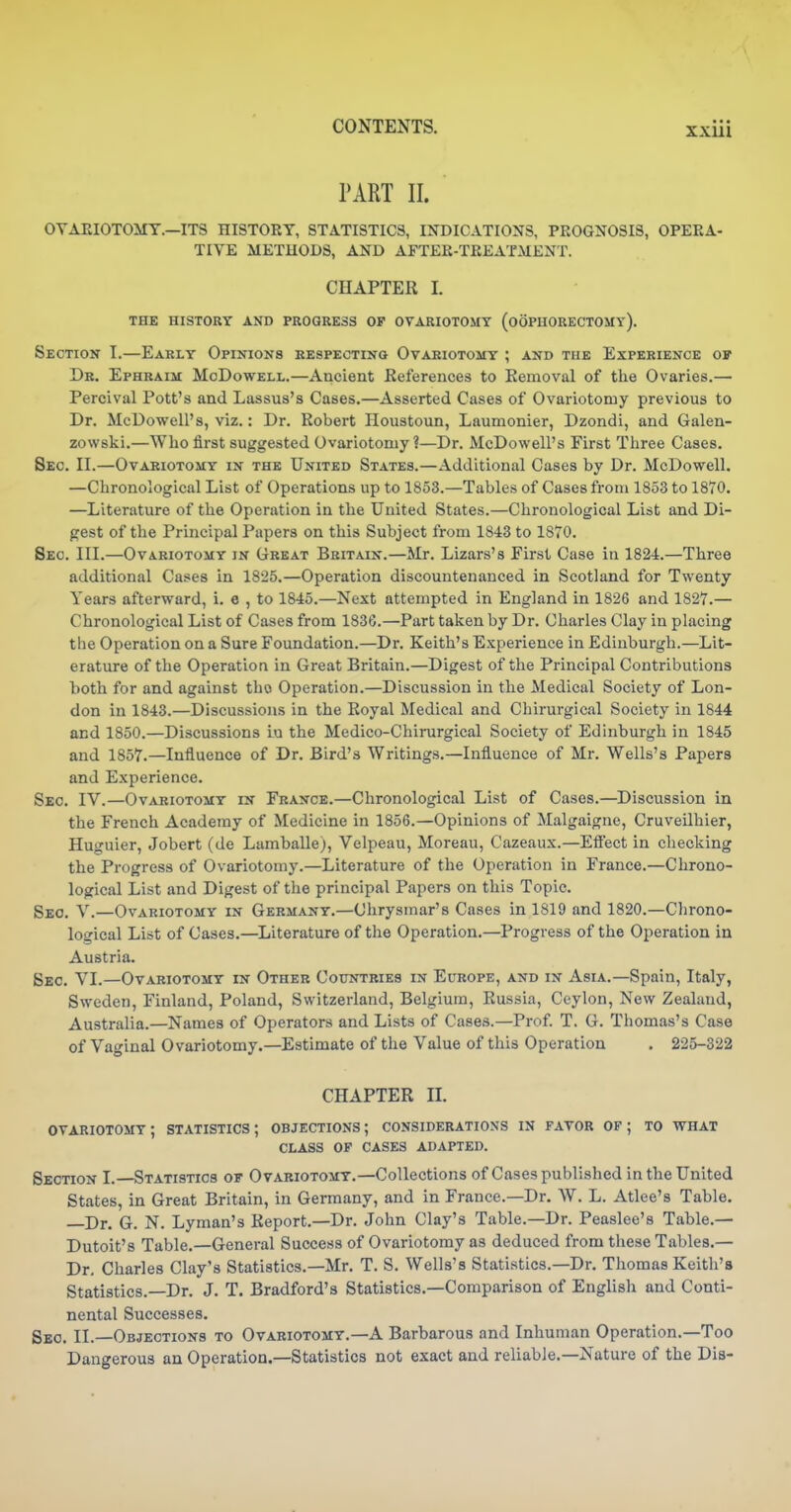 • • • XXUl PART II. OYAEIOTOMT.—ITS HISTORY, STATISTICS, INDICATIONS, PROGNOSIS, OPERA- TIVE METHODS, AND AFTER-TREATMENT. CHAPTER I. THE HISTORY AND PROGRESS OP OVARIOTOMY (OOPHORECTOMY). Section I.—Early Opinions respecting Ovariotomy ; and the Experience of Dr. Ephraim McDowell.—Ancient References to Removal of the Ovaries.— Percival Pott's and Lassus's Cases.—Asserted Cases of Ovariotomy previous to Dr. McDowell's, viz.: Dr. Robert Houstoun, Laumonier, Dzondi, and Galen- zowski.—Who first suggested Ovariotomy?—Dr. McDowell's First Three Cases. Sec. II.—Ovariotomy in the United States.—Additional Cases by Dr. McDowell. —Chronological List of Operations up to 1853.—Tables of Cases from 1853 to 1870. —Literature of the Operation in the United States.—Chronological List and Di- gest of the Principal Papers on this Subject from 1843 to 1870, Sec. III.—Ovariotomy in Great Britain.—Mr. Lizars's First Case in 1824.—Three additional Cases in 1825.—Operation discountenanced in Scotland for Twenty Years afterward, i. e , to 1845.—Next attempted in England in 1826 and 1827.— Chronological List of Cases from 1836.—Part taken by Dr. Charles Clay in placing the Operation on a Sure Foundation.—Dr. Keith's Experience in Edinburgh.—Lit- erature of the Operation in Great Britain.—Digest of the Principal Contributions both for and against tho Operation.—Discussion in the Medical Society of Lon- don in 1843.—Discussions in the Royal Medical and Chirurgical Society in 1844 and 1850.—Discussions iu the Medico-Chirurgical Society of Edinburgh in 1845 and 1857.—Influence of Dr. Bird's Writings.—Influence of Mr. Wells's Papers and Experience. Sec. IV.—Ovariotomy in France.—Chronological List of Cases.—Discussion in the French Academy of Medicine in 1856.—Opinions of Malgaigne, Cruveilhier, Huguier, Jobert (de Lamballe), Velpeau, Moreau, Cazeaux.—Effect in checking the Progress of Ovariotomy.—Literature of the Operation in France.—Chrono- logical List and Digest of the principal Papers on this Topic. Seo. V.—Ovariotomy in Germany.—Chrysmar's Cases in 1819 and 1820.—Chrono- logical List of Cases.—Literature of the Operation.—Progress of the Operation in Austria. Sec. Y'L—Ovariotomy in Other Countries in Europe, and in Asia.—Spain, Italy, Sweden, Finland, Poland, Switzerland, Belgium, Russia, Ceylon, New Zealand, Australia.—Names of Operators and Lists of Cases.—Prof. T. G. Thomas's Case of Vaginal Ovariotomy.—Estimate of the Value of this Operation . 225-322 CHAPTER n. ovariotomy; statistics; objections; considerations in favor of; to what CLASS op cases ADAPTED. Section I.—Statistics of Ovariotomy.—Collections of Cases published in the United States, in Great Britain, in Germany, and in France.—Dr. W. L. Atlee's Table. —Dr. G. N. Lyman's Report.—Dr. John Clay's Table.—Dr. Peaslee's Table.— Dutoit's Table.—General Success of Ovariotomy as deduced from these Tables.— Dr. Charles Clay's Statistics.—Mr. T. S. Wells's Statistics.—Dr. Thomas Keith's Statistics.—Dr. J. T. Bradford's Statistics.—Comparison of English and Conti- nental Successes. Seo. II.—Objections to Ovariotomy.—A Barbarous and Inhuman Operation.—Too Dangerous an Operation.—Statistics not exact and reliable.—Nature of the Dia-