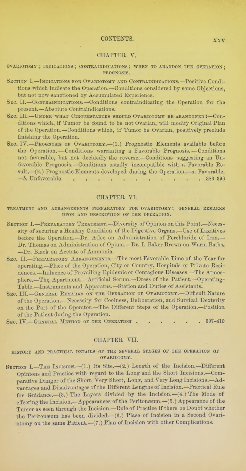 XXV CHAPTER V. OVARIOTOMY ; INDICATIONS ; CONTRAINDICATIONS ; WHEN TO ABANDON THE OPERATION ; PROGNOSIS. SECTxoTf I.—Indication's for Ovariotomy and Contraindications.—Positive Condi- tions which indicate the Operation.—Conditions considered by some Objections, but not now sanctioned by Aceumukted E.\pencnce. Sec. II.—Contraindications.—Conditions contraindicating the Operation for the present.—Absokite Contraindications. Sec. III.—Under what Circumstances should Ovariotomy be abandoned?—Con- ditions wliich, if Tumor be found to be not Ovarian, will modify Original Plan of the Operation.—Conditions which, if Tumor be Ovarian, positively preclude finishing the Operation. Seo. IV.—Prognosis of Ovariotomy.—(1.) Prognostic Elements available before the Operation. — Conditions warranting a Favorable Prognosis. — Conditions not favorable, but not decidedly the reverse.—Conditions suggesting an Un- favorable Prognosis.—Conditions usually incompatible with a Favorable Ee- sult.—(2.) Prognostic Elements developed during the Operation.—a. Favorable. —b. Unfavorable 386-39G CHAPTER VI. treatment and arrangements preparatory for ovariotomy; general REMARKS UPON AND description OP THE OPERATION. Section I.—Preparatory Treatment.—Diversity of Opinion on this Point.—Neces- sity of securing a Healthy Condition of the Digestive Organs.—Use of Laxatives before the Operation.—Dr. Atlee on Administration of Perchloride of Iron.— Dr. Thomas on Administration of Opium.—Dr. I. Baker Brown on Warm Baths. —Dr. Black on Acetate of Ammonia. Sec. II.—Preparatory Arrangements.—The most Favorable Time of the Year for operating.—Place of the Operation, City or Country, Hospitals or Private Resi- dences.—Influence of Prevailing Epidemic or Contagious Diseases.—The Atmos- phere.—Th^ Apartment.—Artificial Serum.—Dress of the Patient.—Operating- Table.—Instruments and Apparatus.—Station and Duties of Assistants. Sec. III.—General Remarks on the Operation of Ovariotomy.—Difficult Nature of the Operation.—Necessity for Coolness, Deliberation, and Surgical Dexterity on the Part of the Operator.—The Difl'erent Steps of the Operation.—Position of the Patient during the Operation. Sec IV.—General Method of the Operation 897-410 CHAPTER VII. HISTORY AND PRACTICAL DETAILS OP THE SEVERAL STAGES OP THE OPERATION OP OVARIOTOMY. Section I.—The Incision.—(1.) Its Site.—(2.) Length of the Incision.—DiflPerent Opinions and Practice with regard to the Long and the Short Incisions.—Com- parative Danger of the Short, Very Short, Long, and Very Long Incisions.—Ad- vantages and Disadvantages of the Difl'erent Lengtlis of Incision.—Practical Rule for Guidance.—(3.) The Layers divided by the Incision.—(4.) The Mode of etfecting the Incision.—Appearances of the Peritonteum.—(5.) Appearance of the Tumor as seen through the Incision.—Rule of Practice if there be Doubt whetlier the Peritonfeum has been divided.—(6.) Place of Incision in a Second Ovari- otomy on the same Patient.—(7.) Plan of Incision with other Complications.