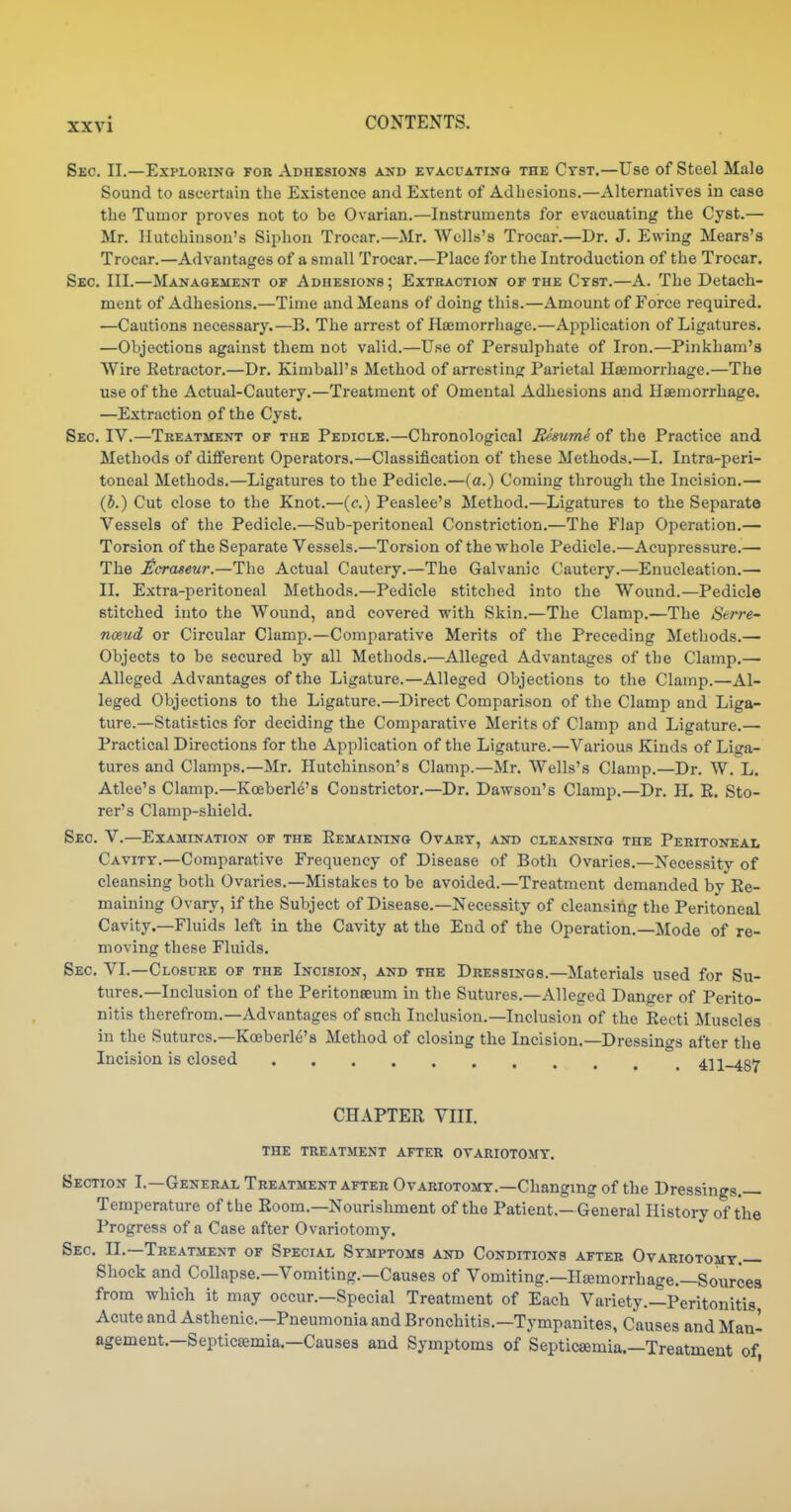 Sec. II.—Exploring fob Adhesions and evacuating the Cyst,—Use of Steel Male Sound to ascertain the Existence and Extent of Adhesions.—Alternatives in case the Tumor proves not to be Ovarian.—Instruments for evacuating the Cyst.— Mr. Hutchinson's Siphon Trocar.—Mr. Wells's Trocar.—Dr. J. Ewing Mears's Trocar.—Advantages of a small Trocar.—Place for the Introduction of the Trocar. Sec. III.—Management of Adhesions; Extraction of the Cyst.—A. The Detach- ment of Adhesions.—Time and Means of doing this.—Amount of Force required. —Cautions necessary.—B. The arrest of Haemorrhage.—Application of Ligatures. —Objections against them not valid.—Use of Persulphate of Iron.—Pinkham'a Wire Retractor.—Dr. Kimball's Method of arresting Parietal Hasmorrhage.—The use of the Actual-Cautery.—Treatment of Omental Adhesions and Haemorrhage. —Extraction of the Cyst. Sec IV.—Treatment of the Pedicle.—Chronological Bemme of the Practice and Methods of different Operators.—Classification of these Methods.—I. Intra-peri- toneal Methods.—Ligatures to the Pedicle.—(a.) Coming through the Incision.— (5.) Cut close to the Knot.—(o.) Peaslee's Method.—Ligatures to the Separate Vessels of the Pedicle.—Sub-peritoneal Constriction.—The Flap Operation.— Torsion of the Separate Vessels.—Torsion of the whole Pedicle.—Acupressure.— The Ecraseur.—The Actual Cautery.—The Galvanic Cautery.—Enucleation.— II. Extra-peritoneal Methods.—Pedicle stitched into the Wound.—Pedicle stitched into the Wound, and covered with Skin.—The Clamp.—The Serre- noeud or Circular Clamp.—Comparative Merits of the Preceding Methods.— Objects to be secured by all Methods.—Alleged Advantages of the Clamp.—• Alleged Advantages of the Ligature.—Alleged Objections to the Clamp.—Al- leged Objections to the Ligature.—Direct Comparison of the Clamp and Liga- ture.—Statistics for deciding the Comparative Merits of Clamp and Ligature.— Practical Directions for the Application of the Ligature.—Various Kinds of Liga- tures and Clamps.—Mr. Hutchinson's Clamp.—Mr. Wells's Clamp.—Dr. W. L. Atlee's Clamp.—Koeberle's Constrictor.—Dr. Dawson's Clamp.—Dr. H. K. Sto- rer's Clamp-shield. Sec. V.—Examination of the Eemainino Ovary, and cleansing the Peritoneai. Cavity.—Comparative Frequency of Disease of Both Ovaries.—Necessitv of cleansing both Ovaries.—Mistakes to be avoided.—Treatment demanded by Ee- maining Ovary, if the Subject of Disease.—Necessity of cleansing the Peritoneal Cavity.—Fluids left in the Cavity at the End of the Operation.—Mode of re- moving these Fluids. Sec. VI.—Closure of the Incision, and the Dressings.—Materials used for Su- tures.—Inclusion of the Peritonaeum in the Sutures.—Alleged Danger of Perito- nitis therefrom.—Advantages of snch Inclusion.—Inclusion of the Recti Muscles in the Sutures.—Koeberle's Method of closing the Incision.—Dressings after the Incision is closed ^.h-zst CHAPTER VIII. THE treatment AFTER OVARIOTOMY. Section I.—General Treatment after Ovariotomy.—Changing of the Dressings. Temperature of the Room.-Nourishment of the Patient.—General History of the Progress of a Case after Ovariotomy. Sec II.—Treatment of Special Symptoms and Conditions after Ovariotomy.— Shock and Collapse.—Vomiting.—Causes of Vomiting.—Ilsemorrhage.-Sources from which it may occur.—Special Treatment of Each Variety.-^Peritonitis Acute and Asthenic—Pneumonia and Bronchitis.—Tympanites, Causes and Man- agement.—Septic£emia.—Cause3 and Symptoms of Septicaemia.—Treatment of
