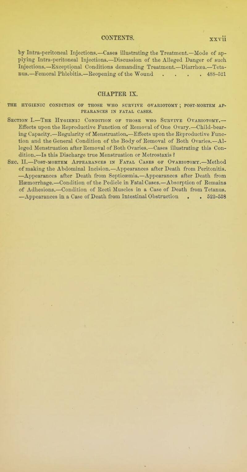 by Intra-peritoneal Injections.—Cases illustrating the Treatment.—Mode of ap- plying Intra-peritoneal Injections.—Discussion of the Alleged Danger of such Injections.—Exceptional Conditions demanding Treatment.—Diarrhoea.—Teta- nus.—Femoral Phlebitis.—Keopening of the Wound .... 488-521 CHAPTER IX. THE HYGIENIC CONDITION OF THOSE WHO SCRVITE OVARIOTOMY ; POST-MORTEM AP- PEARANCES IN FATAL CASES. Section I.—The HYGiENia Condition of tuose who Survive Ovariotomy.— Effects upon the Keproductivo Function of Removal of One Ovary.—Child-bear- ing Capacity.—Regularity of Menstruation.—Etfects upon the Reproductive Func- tion and the General Condition of the Body of Removal of Both Ovaries.—Al- leged Menstruation after Removal of Both Ovaries.—Cases illustrating this Con- dition.—Is this Discharge true Menstruation or Metrostaxis ? Sec. II.—PosT-MORTEM Appearances in Fatal Cases of Ovariotomy.—Method of making the Abdominal Incision.—Appearances after Death from Peritonitis. —Appearances after Death from Septicemia.—Appearances after Death from Hemorrhage.—Condition of the Pedicle in Fatal Cases.—Absorj^tion of Remains of Adhesions.—Condition of Recti Muscles in a Case of Death from Tetanus. —Appearances in a Case of Death from Intestinal Obstruction . . 522-538