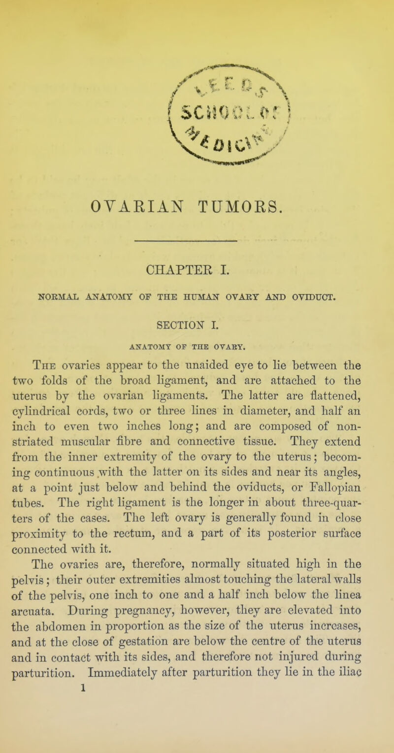 OYARIAN TUMORS. CHAPTER I. NORMAL ANATOMY OF THE HUMAN OVAEY AND OVIDUCT. SECTION I. ANATOMY OF THE OVARY. The ovaries appear to the unaided eye to lie between the two folds of the broad ligament, and are attached to the uterus by the ovarian ligaments. The latter are flattened, cylindrical cords, two or three lines in diameter, and half an inch to even two inches long; and are composed of non- striated muscular fibre and connective tissue. They extend from the inner extremity of the ovary to the uterus; becom- ing continuous with the latter on its sides and near its angles, at a point just below and behind the oviducts, or Fallopian tubes. The right ligament is the longer in about three-quar- ters of the cases. The left ovary is generally found in close proximity to the rectum, and a part of its posterior surface connected with it. The ovaries are, therefore, normally situated high in the pelvis; their outer extremities almost touching the lateral walls of the pelvis, one inch to one and a half inch below the linea arcuata. During pregnancy, however, they are elevated into the abdomen in proportion as the size of the uterus increases, and at the close of gestation are below the centre of the uterus and in contact with its sides, and therefore not injured during partm'ition. Immediately after parturition they lie in the iliac